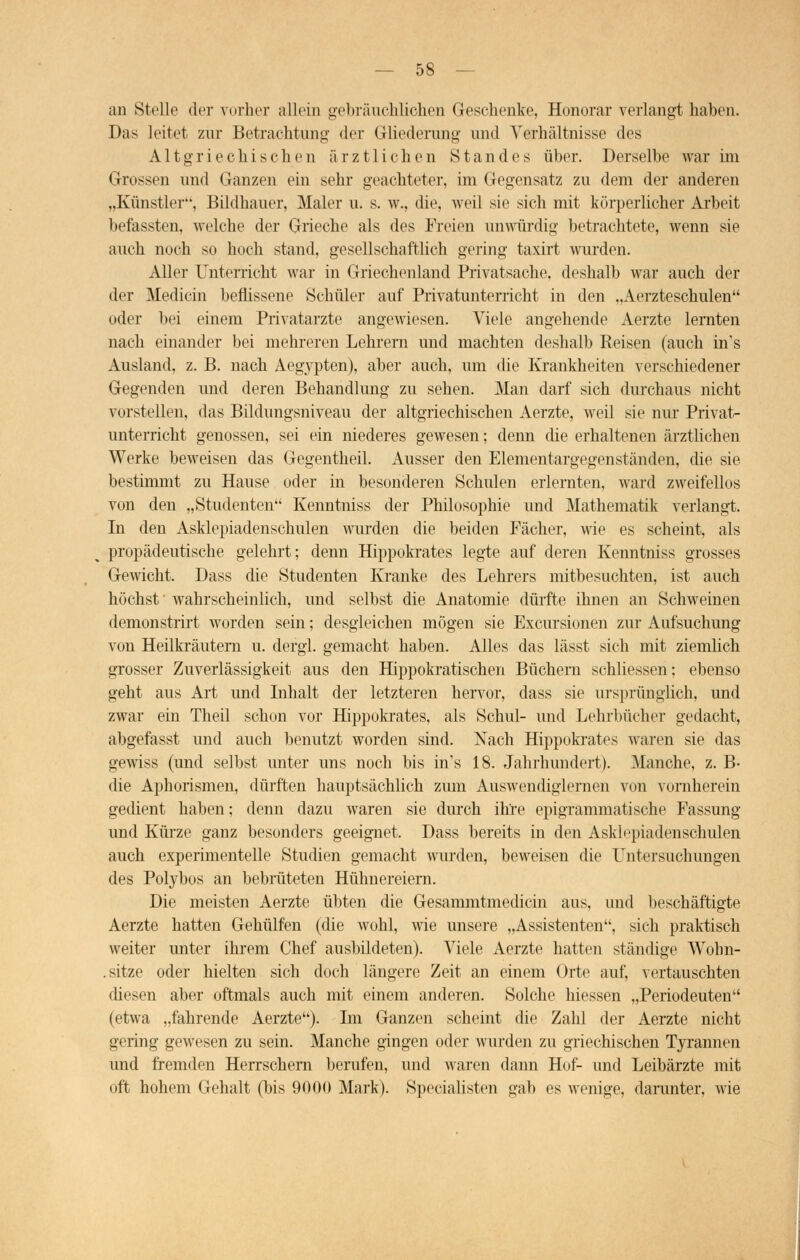 an Stelle der vorher allein gebräuchlichen Geschenke, Honorar verlangt haben. Das leitet zur Betrachtung der Gliederung und Verhältnisse des Altgriechischen ärztlichen Standes über. Derselbe war im Grossen und Ganzen ein sehr geachteter, im Gegensatz zu dem der anderen „Künstler, Bildhauer, Maler u. s. w., die, weil sie sich mit körperlicher Arbeit befassten, welche der Grieche als des Freien unwürdig betrachtete, wenn sie auch noch so hoch stand, gesellschaftlich gering taxirt wurden. Aller Unterricht war in Griechenland Privatsache, deshalb war auch der der Medicin beflissene Schüler auf Privatunterricht in den „Aerzteschulen oder bei einem Privatarzte angewiesen. Viele angehende Aerzte lernten nach einander bei mehreren Lehrern und machten deshalb Reisen (auch in's Ausland, z. B. nach Aegypten), aber auch, um die Krankheiten verschiedener Gegenden und deren Behandlung zu sehen. Man darf sich durchaus nicht vorstellen, das Bildungsniveau der altgriechischen Aerzte, weil sie nur Privat- unterricht genossen, sei ein niederes gewesen; denn die erhaltenen ärztlichen Werke beweisen das Gegentheil. Ausser den Elementargegenständen, die sie bestimmt zu Hause oder in besonderen Schulen erlernten, ward zweifellos von den „Studenten Kenntniss der Philosophie und Mathematik verlangt. In den Asklepiadenschulen wurden die beiden Fächer, wie es scheint, als propädeutische gelehrt; denn Hippokrates legte auf deren Kenntniss grosses Gewicht. Dass die Studenten Kranke des Lehrers mitbesuchten, ist auch höchst' wahrscheinlich, und selbst die Anatomie dürfte ihnen an Schweinen demonstrirt worden sein; desgleichen mögen sie Exemtionen zur Aufsuchung von Heilkräutern u. dergl. gemacht haben. Alles das lässt sich mit ziemlich grosser Zuverlässigkeit aus den Hippokratischen Büchern schliessen; ebenso geht aus Art und Inhalt der letzteren hervor, dass sie ursprünglich, und zwar ein Theil schon vor Hippokrates, als Schul- und Lehrbücher gedacht, abgefasst und auch benutzt worden sind. Nach Hippokrates waren sie das gewiss (und selbst unter uns noch bis in's 18. Jahrhundert). Manche, z. B- die Aphorismen, dürften hauptsächlich zum Auswendiglernen von vornherein gedient haben; denn dazu waren sie durch ihre epigrammatische Fassung und Kürze ganz besonders geeignet. Dass bereits in den Asklepiadenschulen auch experimentelle Studien gemacht wurden, beweisen die Untersuchungen des Polybos an bebrüteten Hühnereiern. Die meisten Aerzte übten die Gesammtmediein aus, und beschäftigte Aerzte hatten Gehülfen (die wohl, wie unsere „Assistenten, sich praktisch weiter unter ihrem Chef ausbildeten). Viele Aerzte hatten ständige Wohn- . sitze oder hielten sich doch längere Zeit an einem Orte auf, vertauschten diesen aber oftmals auch mit einem anderen. Solche Wessen „Periodeuten (etwa „fahrende Aerzte). Im Ganzen scheint die Zahl der Aerzte nicht gering gewesen zu sein. Manche gingen oder wurden zu griechischen Tyrannen und fremden Herrschern berufen, und waren dann Hof- und Leibärzte mit oft hohem Gehalt (bis 900(1 Mark). Specialisten gab es wenige, darunter, wie