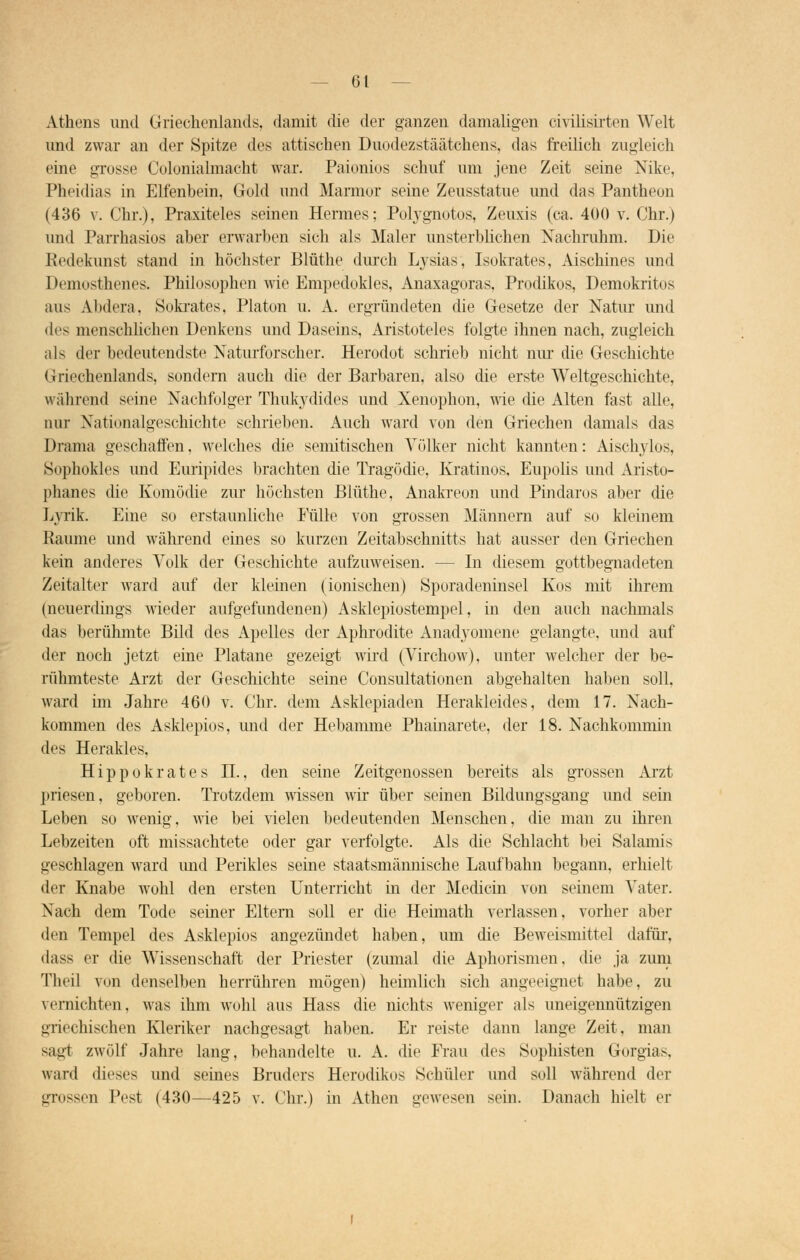 Athens und Griechenlands, damit die der ganzen damaligen civilisirten Welt und zwar an der Spitze des attischen Duodezstäätohens, das freilich zugleich eine grosse Colonialmacht war. Paionios schuf um jene Zeit seine Nike, Pheidias in Elfenbein, Gold und Marmor seine Zeusstatue und das Pantheon (436 v. Chr.), Praxiteles seinen Hermes; Polygnotos, Zeuxis (ca. 400 v. Chr.) und Parrhasios aber erwarben sich als Maler unsterblichen Nachruhm. Die Redekunst stand in höchster Blüthe durch Lysias, Isokrates, Aischines und Demosthenes. Philosophen wie Empedokles, Anaxagoras, Prodikos, Demokritos aus Abdcra. Sokrates, Piaton u. A. ergründeten die Gesetze der Natur und des menschlichen Denkens und Daseins, Aristoteles folgte ihnen nach, zugleich als der bedeutendste Naturforscher. Herodot schrieb nicht nur die Geschichte Griechenlands, sondern auch die der Barbaren, also die erste Weltgeschichte, während seine Nachfolger Thukydides und Xenophon, wie die Alten fast alle, nur Nation algeschichte schrieben. Auch ward von den Griechen damals das Drama geschaffen. welches die semitischen Völker nicht kannten: Aischylos, Sophokles und Euripides brachten die Tragödie, Kratinos, Eupolis und Aristo- phanes die Komödie zur höchsten Blüthe, Anakreon und Pindaros aber die Lyrik. Eine so erstaunliche Eülle von grossen Männern auf so kleinem Räume und während eines so kurzen Zeitabschnitts hat ausser den Griechen kein anderes Volk der Geschichte aufzuweisen. — In diesem gottbegnadeten Zeitalter ward auf der kleinen (ionischen) Sporadeninsel Kos mit ihrem (neuerdings wieder aufgefundenen) Asklepiostempel, in den auch nachmals das berühmte Bild des Apelles der Aphrodite Anadyomene gelangte, und auf der noch jetzt eine Platane gezeigt wird (Virchow), unter welcher der be- rühmteste Arzt der Geschichte seine Consultationen abgehalten haben soll, ward im Jahre 460 v. Chr. dem Asklepiaden Herakleides, dem 17. Nach- kommen des Asklepios, und der Hebamme Phainarete, der 18. Nachkommin des Herakles, Hippokrates H., den seine Zeitgenossen bereits als grossen Arzt priesen, geboren. Trotzdem wissen wir über seinen Bildungsgang und sein Leben so wenig, wie bei vielen bedeutenden Menschen, die man zu ihren Lebzeiten oft missachtete oder gar verfolgte. Als die Schlacht bei Salamis geschlagen ward und Perikles seine staatsmännische Laufbahn begann, erhielt der Knabe wohl den ersten Unterricht in der Medicin von seinem A'ater. Nach dem Tode seiner Eltern soll er die Heimath verlassen, vorher aber den Tempel des Asklepios angezündet haben, um die Beweismittel dafür, Mass er die Wissenschaft der Priester (zumal die Aphorismen, die ja zum Theil von denselben herrühren mögen) heimlich sich angeeignet habe, zu vernichten, was ihm wohl aus Hass die nichts weniger als uneigennützigen griechischen Kleriker nachgesagt haben. Er reiste dann Lange Zeit, man sagt zwölf Jahre lang, behandelte u. A. die Frau des Sophisten Georgias, ward dieses und seines Bruders Herodikos Schüler und soll während der grossen Test (430—425 v. Chr.) in Athen gewesen sein. Danach hielt er