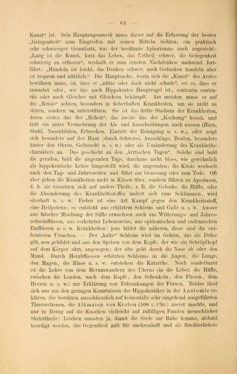 — 154 — Kunst ist. Sein Hauptaugenmerk muss dieser auf die Erfassung der besten „Gelegenheit zum Eingreifen mit seinen Mitteln richten, ein praktisch sehr schwieriger Grundsatz, was der berühmte Aphorismus auch zugesteht: „Lang ist die Kirnst, kurz das Leben, das Urtheil schwer, die Gelegenheit schwierig zu erfassen, weshalb er zum ernsten Nachdenken mahnend fort- fährt : „Handeln ist leicht, das Denken schwer, nach Gedanken handeln aber ist bequem und nützlich. Die Hauptsache, worin sich die „Kunst des Arztes bewahren muss, ist, dass er „nütze oder doch nicht schade, sei es, dass er zuwartet oder, wie das nach Hippokrates Hauptregel ist, contraria contra- riis oder auch Gleiches mit Gleichem bekämpft. Am meisten muss er auf die „Krisis achten, besonders in fieberhaften Krankheiten, um sie nicht zu stören, sondern zu unterstützen. Sie ist das dritte Stadium der Krankheiten, deren erstes das der „Roheit, das zweite das der „Kochung heisst, und tritt ein unter Vermehrimg der Ab- und Ausscheidungen nach aussen (Harn, Stuhl, Nasenbluten, Erbrechen, Eintritt der Reinigung u. s. w.), oder zeigt sich besonders auf der Haut (durch Schweiss, Ausschläge, Beulen, besonders hinter den Ohren, Gelbsucht u. s. w.) oder als Umänderung des Krankheits- charakters an. Das geschieht an den „kritischen Tagen. Solche sind bald die geraden, bald die ungeraden Tage, durchaus nicht bloss, wie gewöhnlich als hippokratische Lehre hingestellt wird, die ungeraden; die Krisis wechselt nach den Tag- und Jahreszeiten und führt zur Genesung oder zum Tode. Oft aber gehen die Krankheiten nicht in Krisen über, sondern führen zu Apostasen, d. h. sie versetzen sich auf andere Theile, z. B. die Gelenke, die Hüfte, oder die Absonderung des Krankheitsstoffes ändert sich zum Schlimmen, wird eiterhaft u. s. w. Fieber ist eine Art Kampf gegen den Krankheitsstoff, eine Heilpotenz; es entsteht aus erhitztem Schleim und Galle u. s. w. Ausser aus falscher Mischung der Säfte erwachsen auch aus Witterungs- und Jahres- zeitseinflüssen, aus verkehrter Lebensweise, aus epidemischen und endemischen Einflüssen u. s. w. Krankheiten: jene bildet die näheren, diese sind die ent- fernteren Ursachen. -- Der „kalte Schleim wird im Gehirn, das als Drüse gilt, neu gebildet und aus den Speisen von dem Kopfe, der wie ein Schröpfkopf auf dem Körper sitzt, angezogen; der alte geht durch die Nase ab oder den Mund. Durch Herabfliessen erhitzten Schleims in die Augen, die Lunge, den Magen, die Blase u. s. w. entstehen die Katarrhe. Noch sonderbarer ist die Lehre von dem Herumwandern des Uterus (in die Leber, die Hüfte, zwischen die Lenden, nach dem Kopfe, den Schenkeln, den Füssen, dem Herzen u. s. w.) zur Erklärung von Erkrankungen der Frauen. Beides lässt sich nur aus den geringen Kenntnissen der Hippokratiker in der Anatomie er- klären. Sie beruhten ausschliesslich auf keinenfalls sehr eingehend ausgeführten Thiersectionen, die Alkmaion von Kroton (500 v. Chr.) zuerst machte, und nur in Bezug auf die Knochen vielleicht auf zufälligen Funden menschlicher Skelettheile: Leichen mussten ja, damit die Seele zur Ruhe komme, alsbald beerdigt werden, das Gegentheil galt für unehrenhaft und als fürchterlichste