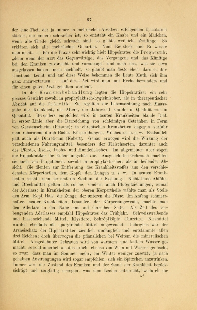 der eine Theil der ja immer in mehrfachen Absätzen erfolgenden Ejaculation stärker, der andere schwächer ist, so entsteht ein Knabe und ein Mädchen, wenn alle Theile gleich schwach sind, so giebt's weibliche Zwillinge. So erklären sich alle mehrfachen Geburten. Vom Eierstock und Ei wusste man nichts. — Für die Praxis sehr wichtig hielt Hippokrates die Prognostik; „denn wenn der Arzt das Gegenwärtige, das Vergangene und das Künftige bei den Kranken zuvorsieht und voraussagt, und auch das, was sie etwa ausgelassen haben, noch nachholt, so glaubt man desto eher, dass er ihre Umstände kennt, und auf diese Weise bekommen die Leute Muth, sich ihm ganz anzuvertrauen . . . auf diese Art wird man mit Recht bewundert und für einen guten Arzt gehalten werden. In der Krankenbehandlung legten die Hippokratiker ein sehr grosses Gewicht sowohl in prophylaktisch-hygieinischer, als in therapeutischer Absicht auf die Diätetik. Sie regelten die Lebensordnung nach Maass- gabe der Krankheit, des Alters, der Jahreszeit sowohl in Qualität wie in Quantität. Besonders empfohlen wird in acuten Krankheiten blande Diät, in erster Linie aber die Darreichung von schleimigen Getränken in Form von Gerstenschleim (Ptisane); in chronischen Krankheiten dagegen verfuhr man roborirend durch Bäder, Körperübungen, Milchcuren u. s. w. Eselsmilch galt auch als Diureticum (Kobert). Genau erwogen wird die Wirkung der verschiedenen Nahrungsmittel, besonders der Fleischsorten, darunter auch des Pferde-, Esels-, Fuchs- und Hundefieisches. Im allgemeinen aber zogen die Hippokratiker die Entziehungsdiät vor. Ausgedehnten Gebrauch machten sie auch von Purgationen, sowohl in prophylaktischer, als in heilender Ab- sicht. Sie dienten zur Entfernung des Krankheitsstoffes aus den verschie- densten Körpertheilen, dem Kopfe, den Lungen u. s. w. In acuten Krank- heiten reichte man sie erst im Stadium der Kochung. Nicht bloss Abführ- und Brechmittel gelten als solche, sondern auch Blutentziehungen, zumal der Aderlass: in Krankheiten der oberen Körpertheile wählte man als Stelle den Arm, Kopf, Hals, die Zunge, der unteren die Füsse. Im Anfang schmerz- hafter, acuter Krankheiten, besonders der Körpereingeweide, machte man den Aderlass in der Nähe und auf derselben Seite. Als Zeit des vor- beugenden Aderlasses empfahl Hippokrates das Frühjahr. Schweisstreibende und blasenziehende Mittel, Kly stiere, Schröpf köpfe, Diuretica, Niesmittel wurden ebenfalls als „purgirende Mittel angewendet. Uebrigens war der Arzneischatz der Hippokratiker ziemlich umfänglich und entstammte allen drei Reichen; doch überwogen die pflanzlichen bei Weitem die mineralischen Mittel. Ausgedehnter Gebrauch wird von warmem und kaltem Wasser ge- macht, sowohl innerlich als äusserlich, ebenso von Wein mit Wasser gemischt, so zwar, dass man im Sommer mehr, im Winter weniger zusetzt; ja nach gehabten Anstrengungen wird sogar empfohlen, sich ein Spitzchen anzutrinken. Immer wird der Zustand des Kranken und der Stand der Krankheit berück- sichtigt und sorgfältig erwogen, was dem Leiden entspricht, wodurch die