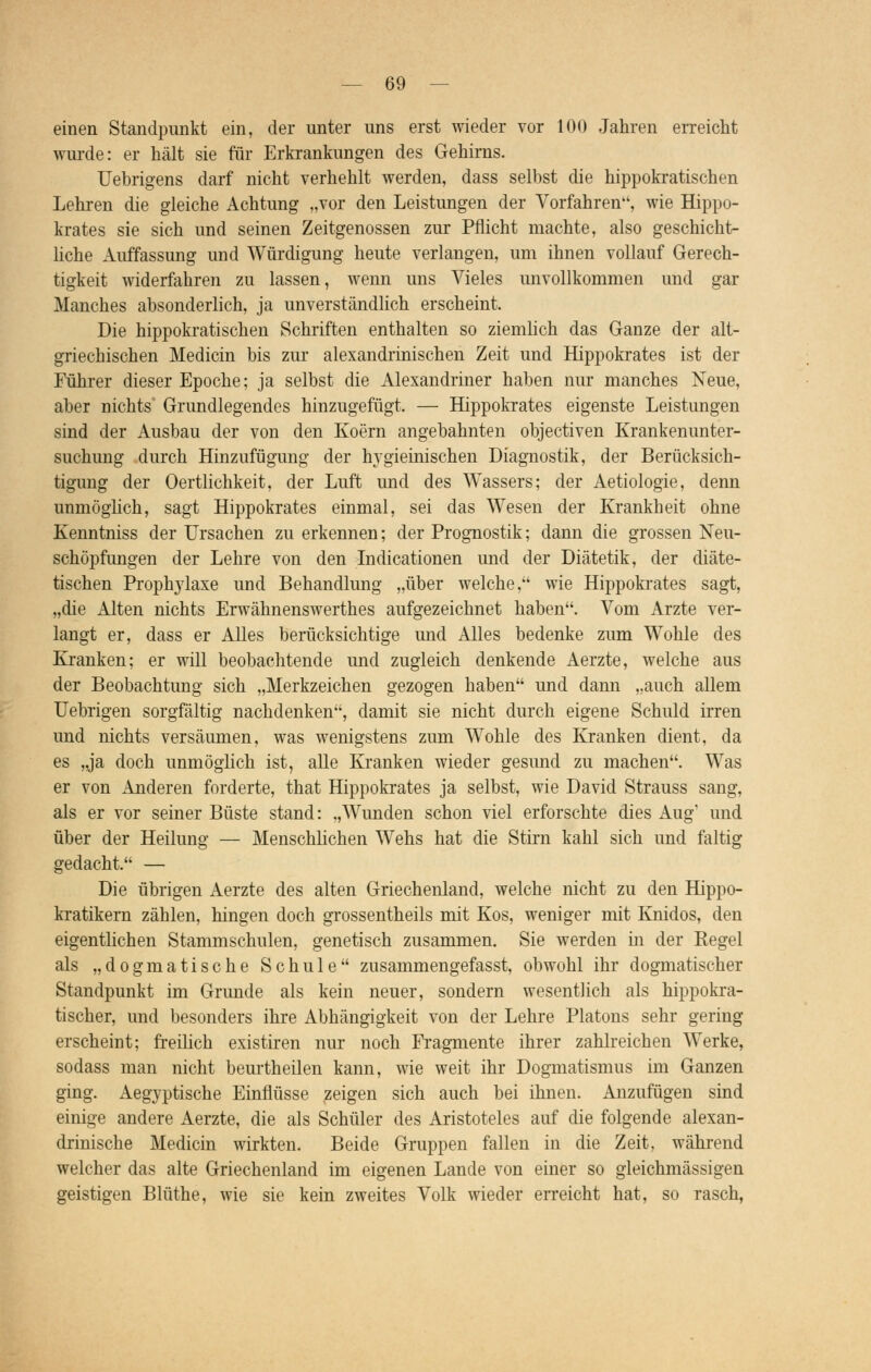 einen Standpunkt ein, der unter uns erst wieder vor 100 Jahren erreicht wurde: er hält sie für Erkrankungen des Gehirns. Uebrigens darf nicht verhehlt werden, dass selbst die hippokratischen Lehren die gleiche Achtung „vor den Leistungen der Vorfahren, wie Hippo- krates sie sich und seinen Zeitgenossen zur Pflicht machte, also geschicht- liche Auffassung und Würdigung heute verlangen, um ihnen vollauf Gerech- tigkeit widerfahren zu lassen, wenn uns Vieles unvollkommen und gar Manches absonderlich, ja unverständlich erscheint. Die hippokratischen Schriften enthalten so ziemlich das Ganze der alt- griechischen Medicin bis zur alexandrinischen Zeit und Hippokrates ist der Führer dieser Epoche; ja selbst die Alexandriner haben nur manches Neue, aber nichts Grundlegendes hinzugefügt. — Hippokrates eigenste Leistungen sind der Ausbau der von den Koern angebahnten objectiven Krankenunter- suchung durch Hinzufügung der hygieinischen Diagnostik, der Berücksich- tigung der Oertlichkeit, der Luft und des Wassers; der Aetiologie, denn unmöglich, sagt Hippokrates einmal, sei das Wesen der Krankheit ohne Kenntniss der Ursachen zu erkennen; der Prognostik; dann die grossen Neu- schöpfungen der Lehre von den Indicationen und der Diätetik, der diäte- tischen Prophylaxe und Behandlung „über welche, wie Hippokrates sagt, „die Alten nichts Erwähnenswerthes aufgezeichnet haben. Vom Arzte ver- langt er, dass er Alles berücksichtige und Alles bedenke zum Wohle des Kranken; er will beobachtende und zugleich denkende Aerzte, welche aus der Beobachtung sich „Merkzeichen gezogen haben und dann „auch allem Uebrigen sorgfältig nachdenken, damit sie nicht durch eigene Schuld irren und nichts versäumen, was wenigstens zum Wohle des Kranken dient, da es „ja doch unmöglich ist, alle Kranken wieder gesund zu machen. Was er von Anderen forderte, that Hippokrates ja selbst, wie David Strauss sang, als er vor seiner Büste stand: „Wunden schon viel erforschte dies Aug' und über der Heilung — Menschlichen Wehs hat die Stirn kahl sich und faltig gedacht. — Die übrigen Aerzte des alten Griechenland, welche nicht zu den Hippo- kratikern zählen, hingen doch grossentheils mit Kos, weniger mit Knidos, den eigentlichen Stammschulen, genetisch zusammen. Sie werden in der Regel als „dogmatische Schule zusammengefasst, obwohl ihr dogmatischer Standpunkt im Grunde als kein neuer, sondern wesentlich als hippokra- tischer, und besonders ihre Abhängigkeit von der Lehre Piatons sehr gering erscheint; freilich existiren nur noch Fragmente ihrer zahlreichen Werke, sodass man nicht beurtheilen kann, wie weit ihr Dogmatismus im Ganzen ging. Aegyptische Einflüsse zeigen sich auch bei ihnen. Anzufügen sind einige andere Aerzte, die als Schüler des Aristoteles auf die folgende alexan- drinische Medicin wirkten. Beide Gruppen fallen in die Zeit, während welcher das alte Griechenland im eigenen Lande von einer so gleichmässigen geistigen Blüthe, wie sie kein zweites Volk wieder erreicht hat, so rasch,