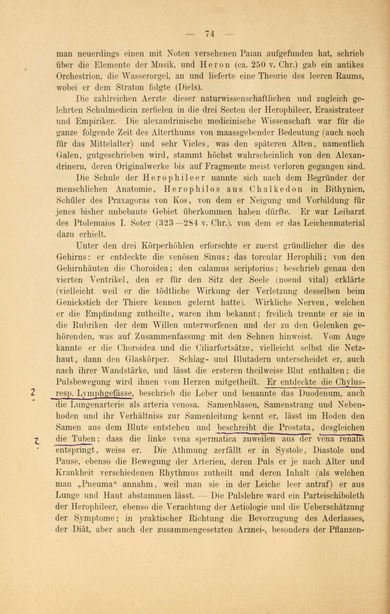 man neuerdings einen mit Nuten versehenen Paian aufgefunden hat, schrieb über die Elemente der Musik, und Heron (ca. 250 v. Chr.) gab ein antikes Orchestrion, die Wasserorgel, an und lieferte eine Theorie des leeren Raums, wobei er dem Straton folgte (Diels). Die zahlreichen Aerzte dieser naturwissenschaftlichen und zugleich ge- lehrten Schulmedicin zerfielen in die drei Secten der Herophileer, Erasistrateer und Empiriker. Die alexandrinische medicinische Wissenschaft war für die ganze folgende Zeit des Alterthums von maassgebender Bedeutung (auch noch für das Mittelalter) und sehr Vieles, was den späteren Alten, namentlich Galen, gutgeschrieben wird, stammt höchst wahrscheinlich von den Alexan- drinern, deren Originalwerke bis auf Fragmente meist verloren gegangen sind. Die Schule der Herophileer nannte sich nach dem Begründer der menschlichen Anatomie, Herophilos aus Chalkedon in Bithynien, Schüler des Praxagoras von Kos, von dem er Neigung und Vorbildung für jenes bisher unbebaute Gebiet überkommen haben dürfte. Er war Leibarzt des Ptolemaios I. Soter (323—284 v. Chr.). von dem er das Leichenmaterial dazu erhielt. Unter den drei Körperhöhlen erforschte er zuerst gründlicher die des Gehirns: er entdeckte die venösen Sinus; das torcular Herophili; von den Gehirnhäuten die Choroidea; den calamus scriptorius; beschrieb genau den vierten Ventrikel, den er für den Sitz der Seele (noeud vital) erklärte (vielleicht weil er die tödtliche Wirkung der Verletzung desselben beim Genickstich der Thiere kennen gelernt hatte). Wirkliche Nerven, welchen er die Empfindung zutheilte, waren ihm bekannt; freilich trennte er sie in die Rubriken der dem Willen unterworfenen und der zu den Gelenken ge- hörenden, was auf Zusammenfassung mit den Sehnen hinweist. Vom Auge kannte er die Choroidea und die Ciliarfortsätze, vielleicht selbst die Netz- haut, dann den Glaskörper. Schlag- und Blutadern unterscheidet er, auch nach ihrer Wandstärke, und lässt die ersteren theilweise Blut enthalten; die Pulsbewegung wird ihnen vom Herzen mitgetheilt. Er entdeckte die Chylus- resp. Lymphgefässe, beschrieb die Leber und benannte das Duodenum, auch die Lungenarterie als arteria venosa. Samenblasen, Samenstrang und Neben- hoden und ihr Verhältniss zur Samenleitung kennt er, lässt im Hoden den Samen aus dem Blute entstehen und beschreibt die Prostata, desgleichen die Tuben; dass die linke vena spermatica zuweilen aus der vena renalis entspringt, weiss er. Die Athmung zerfällt er in Systole, Diastole und Pause, ebenso die Bewegung der Arterien, deren Puls er je nach Alter und Krankheit verschiedenen Rhythmus zutheilt und deren Inhalt (als welchen man „Pneuma annahm, weil man sie in der Leiche leer antraf) er aus Lunge und Haut abstammen lässt. — Die Pulslehre ward ein Parteischiboleth der Herophileer, ebenso die Verachtung der Aetiologie und die Ueberschätzung der Symptome; in praktischer Richtung die Bevorzugung des Aderlasses, der Diät, aber auch der zusammengesetzten Arznei-, besonders der Pflanzen-