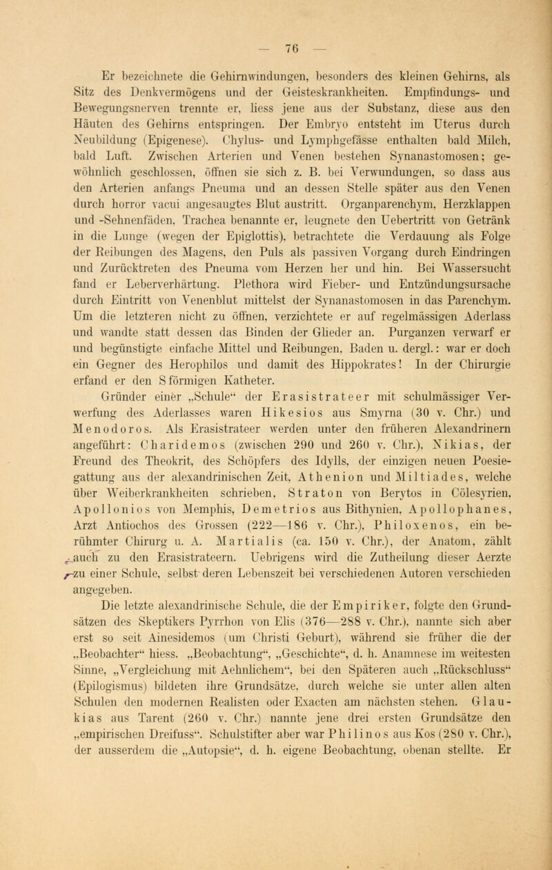 Er bezeichnete die Gehirnwindungen, besonders des kleinen Gehirns, als Sitz des Denkvermögens und der Geisteskrankheiten. Emptindungs- und Bewegungsnerven trennte er, liess jene aus der Substanz, diese aus den Häuten des Gehirns entspringen. Der Embryo entsteht im Uterus durch Neubildung (Epigenese). Chylus- und Lymphgefässe enthalten bald Milch, bald Luft. Zwischen Arterien und Venen bestehen Synanastomosen; ge- wöhnlich geschlossen, öffnen sie sich z. B. bei Verwundungen, so dass aus den Arterien anfangs Pneuma und an dessen Stelle später aus den Venen durch horror vacui angesaugtes Blut austritt. Organparenchym, Herzklappen und -Sehnenfäden. Trachea benannte er, leugnete den Uebertritt von Getränk in die Lunge (wegen der Epiglottis), betrachtete die Verdauung als Folge der Reibungen des Magens, den Puls als passiven Vorgang durch Eindringen und Zurücktreten des Pneuma vom Herzen her und hin. Bei Wassersucht fand er Leberverhärtung. Plethora wird Eieber- und Entzündungsursache durch Eintritt von Venenblut mittelst der Synanastomosen in das Parenchym. Um die letzteren nicht zu öffnen, verzichtete er auf regelmässigen Aderlass und wandte statt dessen das Binden der Glieder an. Purganzen verwarf er und begünstigte einfache Mittel und Reibungen, Baden u. dergl.: war er doch ein Gegner des Herophilos und damit des Hippokrates! In der Chirurgie erfand er den S förmigen Katheter. Gründer einer „Schule der Erasistrateer mit schulmässiger Ver- werfung des Aderlasses waren Hikesios aus Smyrna (30 v. Chr.) und Menodoros. Als Erasistrateer werden unter den früheren Alexandrinern angeführt: Ch aride mos (zwischen 290 und 260 v. Chr.), Nikias, der Freund des Theokrit, des Schöpfers des Idylls, der einzigen neuen Poesie- gattung aus der alexandrinischen Zeit, Athenion und Miltiades, welche über Weiberkrankheiten schrieben, Straton von Berytos in Cölesyrien, Apo 11 onios von Memphis, Demetrios aus Bithynien, Apollophanes, Arzt Antiochos des Grossen (222—186 v. Chr.). Philoxenos, ein be- rühmter Chirurg u. A. Martialis (ca. 150 v. Chr.), der Anatom, zählt ^auch zu den Erasistrateern. Uebrigens wird die Zutheilung dieser Aerzte ^-zu einer Schule, selbst deren Lebenszeit bei verschiedenen Autoren verschieden angegeben. Die letzte alexandrinische Schule, die der Empiriker, folgte den Grund- sätzen des Skeptikers Pyrrhon von Elis (376—288 v. Chr.), nannte sich aber erst so seit Ainesidemos (um Christi Geburt), während sie früher die der „Beobachter hiess. „Beobachtung, „Geschichte, d. h. Anamnese im weitesten Sinne, „Vergleichung mit Aehnlichem, bei den Späteren auch „Rückschluss (Epilogismus) bildeten ihre Grundsätze, durch welche sie unter allen alten Schulen den modernen Realisten oder Exacten am nächsten stehen. G1 a u - kias aus Tarent (260 v. Chr.) nannte jene drei ersten Grundsätze den „empirischen Dreifuss. Schulstifter aber war Philinos aus Kos (280 v. Chr.), der ausserdem die „Autopsie, d. h. eigene Beobachtung, obenan stellte. Er