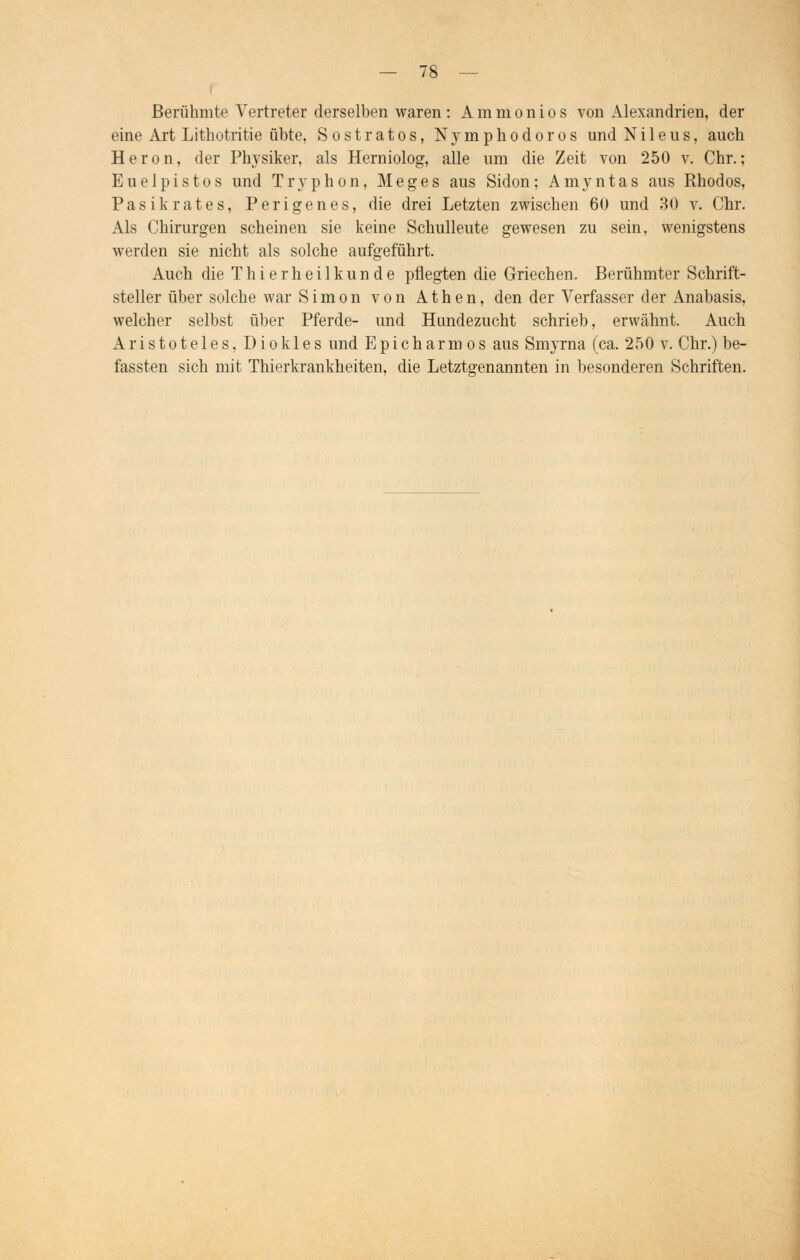 Berühmte Vertreter derselben waren: Ammonios von Alexandrien, der eine Art Lithotritie übte, Sostratos, Nymphodoros und Ni 1 eus, auch Heron, der Physiker, als Herniolog, alle um die Zeit von 250 v. Chr.; Euelpistos und Tryphon, Meges aus Sidon ; Amyntas aus Rhodos, Pasikrates, Perigenes, die drei Letzten zwischen 60 und 30 v. Chr. Als Chirurgen scheinen sie keine Schulleute gewesen zu sein, wenigstens werden sie nicht als solche aufgeführt. Auch die Thierheilkunde pflegten die Griechen. Berühmter Schrift- steller über solche war Simon von Athen, den der Verfasser der Anabasis, welcher selbst über Pferde- und Hundezucht schrieb, erwähnt. Auch Aristoteles, Diokles und Epicharmos aus Smyrna (ca. 250 v. Chr.) be- fassten sich mit Thierkrankheiten, die Letztgenannten in besonderen Schriften.
