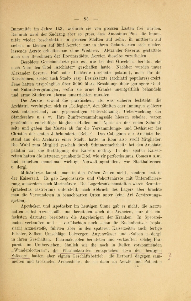 Immunität im Jahre 133, wodurch sie von grossen Lasten frei wurden. Dadurch ward der Zudrang aber so gross, dass Antoninus Pius die Immu- nität wieder beschränkte: in grossen Städten auf zehn, ih mittleren auf sieben, in kleinen auf fünf Aerzte; nur in ihren Geburtsorten sich nieder- lassende Aerzte erhielten sie ohne Weiteres. Alexander Severus gestattete auch den Bewohnern der Provinzstädte, Aerzten dieselbe zuzutheilen. Besoldete Gemeindeärzte gab es, wie bei den Griechen, bereits, ehe noch Nero den Titel „Archiater geschaffen hatte. Nachher wurden unter Alexander Severus Hof- oder Leibärzte (archiatri palatini), auch für die Kaiserinnen, später auch Stadt- resp. Bezirksärzte (archiatri populäres) creirt. Jene hatten ursprünglich über 5000 Mark Besoldung, diese geringere Geld- und Naturalvergütungen, wofür sie arme Kranke unentgeltlich behandeln und arme Studenten ebenso unterrichten mussten. Die Aerzte, sowohl die praktischen, als, was sicherer feststeht, die Archiatri, vereinigten sich zu „Collegien, den Zünften oder Innungen späterer Zeit entsprechend, zur gegenseitigen Unterstützung, Ueberwachung der Standesehre u. s. w. Ihre Zunftversammlungssäle hiessen scholae, waren gewöhnlich einschiffige längliche Hallen mit Apsis an der einen Schmal- seite und gaben das Muster ab für die Versammlungs- und Bethäuser der Christen der ersten Jahrhunderte (Reber). Das Collegium der Archiatri be- stand aus den Archiatri einer Stadt, hatte in Rom also zwölf Mitglieder. Die Wahl zum Mitglied geschah durch Stimmenmehrheit; bei den Archiatri palatini war die Bestätigung des Kaisers nöthig. In den späten Kaiser- zeiten hatten die letzteren prunkende Titel, wie vir perfectissimus, Comes u. s. w., und erhielten manchmal wichtige Verwaltungsstellen, wie Statthaltereien u. dergl. Militärärzte kannte man in den frühen Zeiten nicht, sondern erst in der Kaiserzeit. Es gab Legionsärzte und Cohortenärzte mit Unterofficiers- rang, ausserdem auch Marineärzte. Die Lagerkrankenanstalten waren Beamten (praefectus castrorum) unterstellt, nach Abbruch des Lagers aber brachte man die Verwundeten in benachbarten Orten unter (eine Art Zerstreuungs- system). Apotheken und Apotheker im heutigen Sinne gab es nicht, die Aerzte hatten selbst Arzneistoffe und bereiteten auch die Arzneien, nur die ein- fachsten darunter bereiteten die Angehörigen der Kranken. In Specerei- buden verkauften und — verfälschten auch schon die Budenbesitzer (sepla- siarii) Arzneistoffe, führten aber in den späteren Kaiserzeiten auch fertige Pflaster, Salben, Umschläge, Latwergen, Augenwässer und -Salben u. dergl. in ihren Geschäften. Pharmakopoen bereiteten und verkauften solche. Prä- parate im Umherziehen, ähnlich wie die noch in Italien vorkommenden .. Wunderdoctoren; die_ Pharmakotriten entsprachen etwa den heutigen Stössern, hatten aber eignen Geschäftsbetrieb, die Herbarii dagegen sam- melten und trockneten Arzneistoffe, die sie dann an Aerzte und Patienten 6*