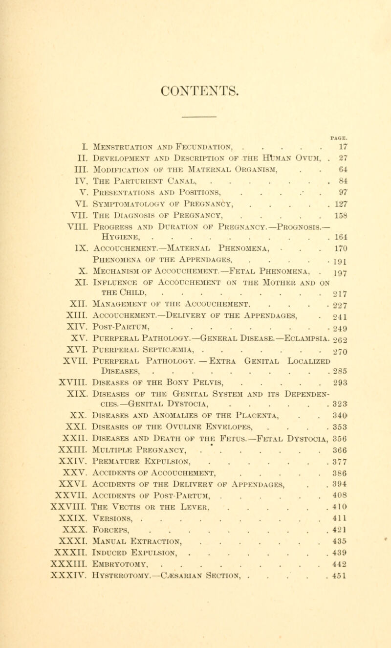 CONTENTS. PAGE. I. Menstruation and Fecundation, 17 II. Development and Description of the Human Ovum, . 27 III. Modification of the Maternal Organism. . . 64 IV. The Parturient Canal, 84 V. Presentations and Positions 97 VI. Symptomatology of Pregnancy, 127 VII. The Diagnosis of Pregnancy, 158 VIII. Progress and Duration of Prkunancy.— Prognosis.— Hygiene, 164 IX. Accouchement.—Maternal Phenomena, . . . 170 Phenomena of the Appendages 191 X. Mechanism of Accouchement.—Fetal Phenomena, . 197 XI. Influence of Accouchement on the Mother and on the Child, 217 XII. Management of the Accouchement 22 7 XIII. Accouchement.—Delivery of the Appendages, . 241 XIV. Post-Partum, 249 XV. Puerperal Pathology.—General Disease.—Eclampsia. 262 XVI. Puerperal Septicemia, 270 XVII. Puerperal Pathology. — Extra Genital Localized Diseases, 285 XVIII. Diseases of the Bony Pelvis, 293 XIX. Diseases of the Genital System and its Dependen- cies.—Genital Dystocia, 323 XX. Diseases and Anomalies of the Placenta, . . 340 XXI. Diseases of the Ovuline Envelopes, . . . .353 XXII. Diseases and Death of the Fetus.—Fetal Dystocia, 356 XXIII. Multiple Pregnancy, 366 XXIV. Premature Expulsion, 377 XXV. Accidents of Accouchement, 386 XXVI. Accidents of the Delivery of Appendages, . . 394 XXVII. Accidents of Post-Partum, 408 XXVIII. The Vectis or the Lever 410 XXIX. Versions, 411 XXX. Forceps 421 XXXI. Manual Extraction, 435 XXXII. Induced Expulsion, 439 XXXIII. Embryotomy 442 XXXIV. Hysterotomy.—Caesarian Section 451