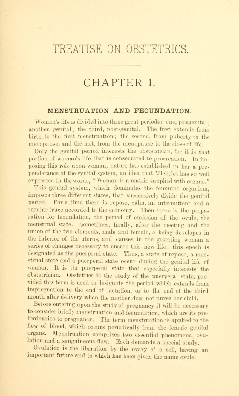 TREATISE ON OBSTETRICS. CHAPTER I. MENSTRUATION AND FECUNDATION. Woman's life is divided into three great periods : one, praegenital; another, genital; the third, post-genital. The first extends from birth to the first menstruation; the second, from puberty to the menopause, and the last, from the menopause to the close of life. Only the genital period interests the obstetrician, for it is that portion of woman's life that is consecrated to procreation. In im- posing this role upon woman, nature has established in her a pre- ponderance of the genital system, an idea that Michelet has so well expressed in the words,  Woman is a matrix supplied with organs. This genital system, which dominates the feminine organism, imposes three different states, that successively divide the genital period. For a time there is repose, calm, an intermittent and a regular truce accorded to the economy. Then there is the prepa- ration for fecundation, the period of emission of the ovule, the menstrual state. Sometimes, finally, after the meeting and the union of the two elements, male and female, a being developes in the interior of the uterus, and causes in the gestating woman a series of changes necessary to ensure this new life; this epoch is designated as the puerperal state. Thus, a state of repose, a men- strual state and a puerperal state occur during the genital life of woman. It is the puerperal state that especially interests the obstetrician. Obstetrics is the study of the puerperal state, pro- vided this term is used to designate the period which extends from impregnation to the end of lactation, or to the end of the third month after delivery when the mother does not nurse her child. Before entering upon the study of pregnancy it will be neeessary to consider briefly menstruation and fecundation, which are its pre- liminaries to pregnancy. The term menstruation is applied to the flow of blood, which occurs periodically from the female genital organs. Menstruation comprises two essential phenomena, ovu- lation and a sanguineous flow. Each demands a special study. Ovulation is the liberation by the ovary of a cell, having an important future and to which has been given the name ovule.