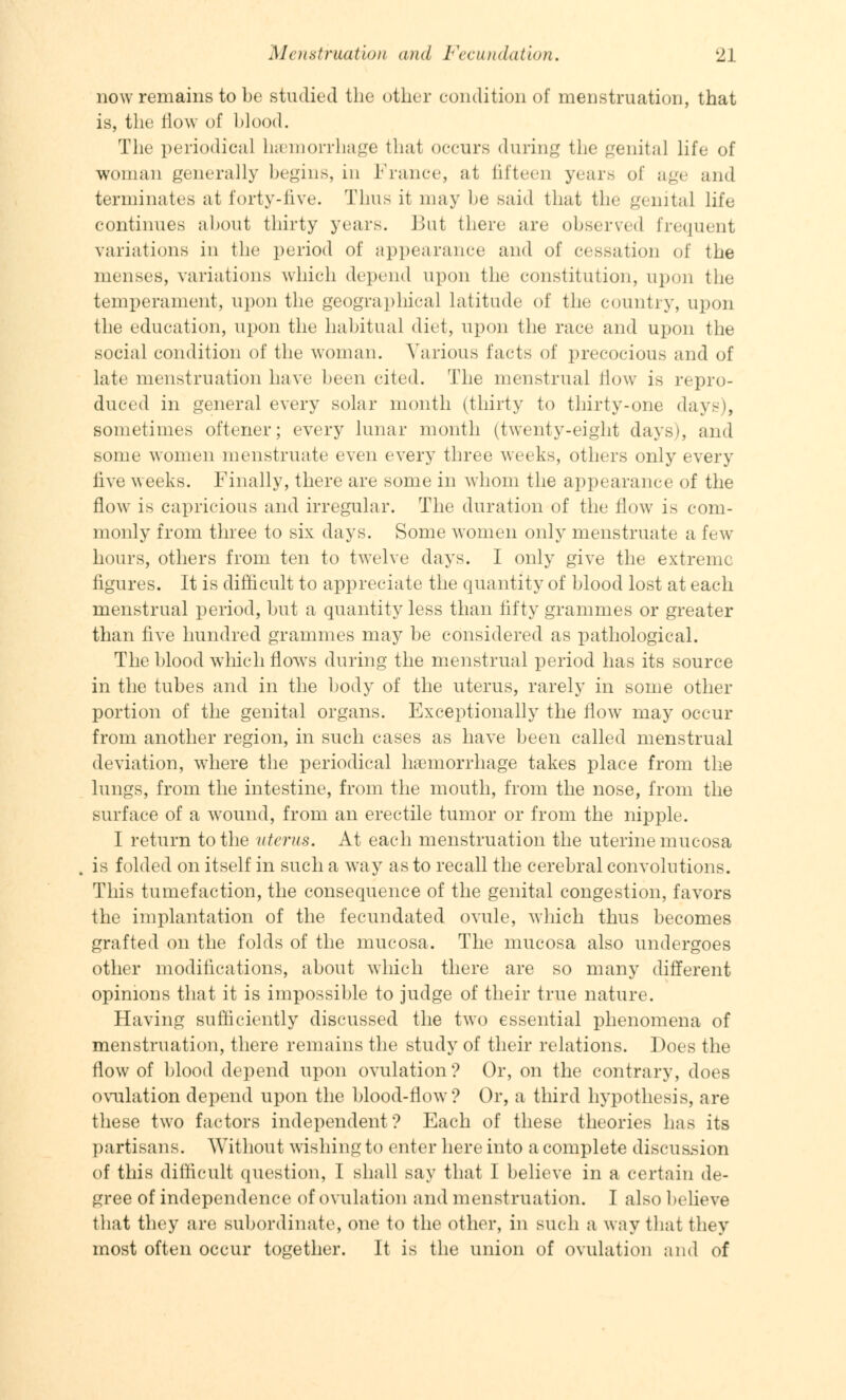 now remains to be studied the other condition of menstruation, that is, the How of blood. The periodical hemorrhage that occurs during the genital life of woman generally begins, in France, at fifteen years of age and terminates at forty-five. Thus it may be said that the genital life continues about thirty years. But there arc observed frequent variations in the period of appearance and of cessation of the menses, variations which depend upon the constitution, upon the temperament, upon the geographical latitude of the country, upon the education, upon the habitual diet, upon the race and upon the social condition of the woman. Various facts of precocious and of late menstruation have been cited. The menstrual flow is repro- duced in general every solar month (thirty to thirty-one days), sometimes oftener; every lunar month (twenty-eight days), and some women menstruate even every three weeks, others only every live weeks. Finally, there are some in whom the appearance of the flow is capricious and irregular. The duration of the flow is com- monly from three to six days. Some women only menstruate a few hours, others from ten to twelve days. I only give the extreme figures. It is difficult to appreciate the quantity of blood lost at each menstrual period, but a quantity less than fifty grammes or greater than five hundred grammes may be considered as pathological. The blood which flows during the menstrual period has its source in the tubes and in the body of the uterus, rarely in some other portion of the genital organs. Exceptionally the flow may occur from another region, in such cases as have been called menstrual deviation, where the periodical haemorrhage takes place from the lungs, from the intestine, from the mouth, from the nose, from the surface of a wound, from an erectile tumor or from the nipple. I return to the uterus. At each menstruation the uterine mucosa is folded on itself in such a way as to recall the cerebral convolutions. This tumefaction, the consequence of the genital congestion, favors the implantation of the fecundated ovule, which thus becomes grafted on the folds of the mucosa. The mucosa also undergoes other modifications, about which there are so many different opinions that it is impossible to judge of their true nature. Having sufficiently discussed the two essential phenomena of menstruation, there remains the study of their relations. Does the flow of blood depend upon ovulation? Or, on the contrary, does ovulation depend upon the blood-flow? Or, a third hypothesis, are these two factors independent? Each of these theories has its partisans. Without wishing to enter here into a complete discussion of this difficult question, I shall say that I believe in a certain de- gree of independence of ovulation and menstruation. I also believe that they are subordinate, one to the other, in such a way that they most often occur together. It is the union of ovulation and of