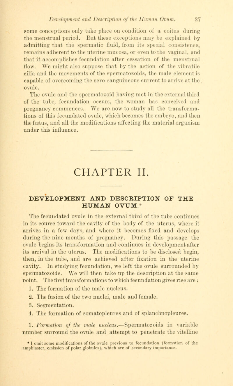 some conceptions only take place on condition of a coitus during the menstrual period. But these exceptions may be explained by admitting that the spermatic fluid, from its Bpeoial consistence, remains adherent to the uterine mucosa, or even to the vaginal, and that it accomplishes fecundation after cessation of the menstrual flow. We might also suppose that by the action of the vibratile cilia and the movements of the spermatozoids, the male element is capable of overcoming the sero-sanguineous current to arrive at the ovule. The ovule and the spermatozoid having met in the external third of the tube, fecundation occurs, the woman has conceived and pregnancy commences. We are now to study all the transforma- tions of this fecundated ovule, which becomes the embryo, and then the foetus, and all the modifications affecting the material organism under this influence. CHAPTER II DEVELOPMENT AND DESCRIPTION OF THE HUMAN OVUM. The fecundated ovule in the external third of the tube continues in its course toward the cavity of the body of the uterus, where it arrives in a few days, and where it becomes fixed and develops during the nine months of pregnancy. During this passage the ovule begins its transformation and continues in development after its arrival in the uterus. The modifications to be disclosed begin, then, in the tube, and are achieved after fixation in the uterine cavity. In studying fecundation, we left the ovule surrounded by spermatozoids. AVe will then take up the description at the same point. The first transformations to which fecundation gives rise are : 1. The formation of the male nucleus. 2. The fusion of the two nuclei, male and female. 3. Segmentation. 4. The formation of somatopleures and of splanchnopleures. 1. Formation of the mole nucleus.—Spermatozoids in variable number surround the ovule and attempt to penetrate the vitelline * I omit some modifications of the ovule previous to fecundation (formation of the amphiaster, emission of polar globules), which are of secondary importance.