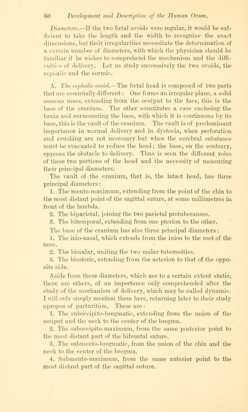 Diameter*.—If the two foetal ovoids were regular, it would be suf- ficient to take the length and the width to recognize the exact dimensions, but their irregularities necessitate the determination of a certain number of diameters, with which the physician should be familiar if he wishes to comprehend the mechanism and the diffi- cult g of delivery. Let us study successively the two ovoids, the cephalic and the cormic. A. The cephalic ovoid.—The foetal head is composed of two parts that are essentially different: One forms an irregular plane, a solid osseous mass, extending from the occiput to the face, this is the base of the cranium. The other constitutes a case enclosing the brain and surmounting the base, with which it is continuous by its base, tills is the vault of the cranium. The vault is of predominant importance in normal delivery and in dystocia, when perforation and crushing are not necessary but when the cerebral substance must be evacuated to reduce the head; the base, on the contrary, opposes the obstacle to delivery. Thus is seen the different roles of these two portions of the head and the necessity of measuring their principal diameters. The vault of the cranium, that is, the intact head, has three principal diameters: 1. The mento-maximum, extending from the point of the chin to the most distant point of the sagittal suture, at some millimetres in front of the lambda. 2. The biparietal, joining the two parietal protuberances. 3. The bitemporal, extending from one pterion to the other. The base of the cranium has also three principal diameters: 1. The inio-nasal, which extends from the inion to the root of the nose. 2. The bimalar, uniting the two malar tuberosities. 3. The biosteric, extending from the asterion to that of the oppo- site side. Aside from these diameters, which are to a certain extent static, there are others, of an importance only comprehended after the study of the mechanism of delivery, which may be called dynamic. I will only simply mention them here, returning later to their study apropos of parturition. These are: 1. The suboccipito-bregmatic, extending from the union of the Occiput ;ind lb neck to the center of the bregma. 2. Tbc suboccipito-maximum, from the same posterior point to the mosl distanl part of the bifrontal suture. :'). The submento-bregmatic, from tbc union of the chin and the neck to the center of tbe bregma. 4. Submento-maximum, from the same anterior point to the mosl distant part of the Bagittal suture.