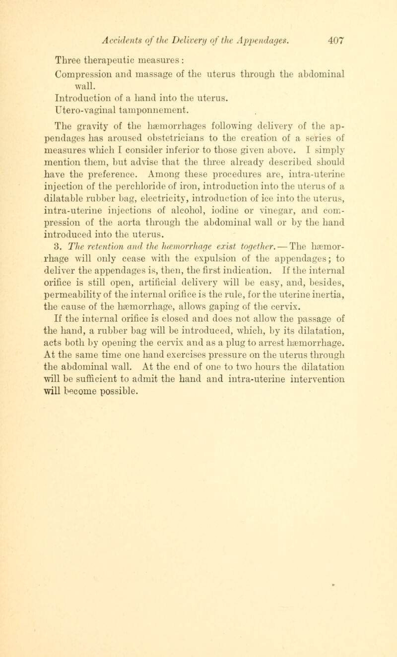 Three therapeutic measures: Compression and massage of the uterus through the abdominal wall. Introduction of a hand into the uterus. Utero-vaginal tamponnement. The gravity of the haemorrhages following delivery of the ap- pendages has aroused obstetricians to the creation of a series of measures which I consider inferior to those given above. I simply mention them, but advise that the three already described should have the preference. Among these procedures are, intra-uterine injection of the perchloride of iron, introduction into the uterus of a dilatable rubber bag, electricity, introduction of ice into the uterus, intra-uterine injections of alcohol, iodine or vinegar, and com- pression of the aorta through the abdominal wall or by the hand introduced into the uterus. 3. The retention and the hemorrhage exist together. — The haemor- rhage will only cease with the expulsion of the appendages; to deliver the appendages is, then, the first indication. If the internal orifice is still open, artificial delivery will be easy, and, besides, permeability of the internal orifice is the rule, for the uterine inertia, the cause of the haemorrhage, allows gaping of the cervix. If the internal orifice is closed and does not allow the passage of the hand, a rubber bag will be introduced, which, by its dilatation, acts both by opening the cervix and as a plug to arrest haemorrhage. At the same time one hand exercises pressure on the uterus through the abdominal wall. At the end of one to two hours the dilatation will be sufficient to admit the hand and intra-uterine intervention will become possible.