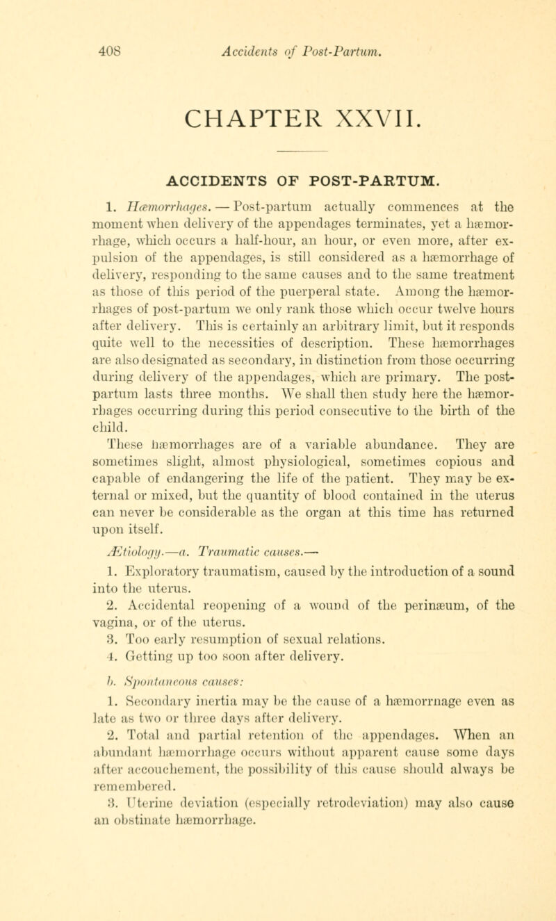 CHAPTER XXVII ACCIDENTS OF POST-PARTUM. 1. Hemorrhages. — Post-partum actually commences at the moment when delivery of the appendages terminates, yet a haemor- rhage, winch occurs a half-hour, an hour, or even more, alter ex- pulsion of the appendages, is still considered as a haemorrhage of delivery, responding to the same causes and to the same treatment as those of this period of the puerperal state. Among the haemor- rhages of post-partum we only rank those which occur twelve hours after delivery. This is certainly an arbitrary limit, but it responds quite well to the necessities of description. These haemorrhages are also designated as secondary, in distinction from those occurring during delivery of the appendages, which are primary. The post- partum lasts three months. We shall then study here the haemor- rhages occurring during this period consecutive to the birth of the child. These hemorrhages are of a variable abundance. They are sometimes slight, almost physiological, sometimes copious and capable of endangering the life of the patient. They may be ex- ternal or mixed, but the quantity of blood contained in the uterus can never be considerable as the organ at this time has returned upon itself. ^Etiology.—a. Traumatic causes.— 1. Exploratory traumatism, caused by the introduction of a sound into the uterus. 2. Accidental reopening of a wound of the perinaeum, of the vagina, or of the uterus. :'>. Too early resumption of sexual relations. I. (letting up too soon after delivery. J). Spontaneous causes: 1. Secondary inertia may be the cause of a haemorrnage even as late as two or three days alter delivery. 2. Total and partial retention of the appendages. When an abundant haemorrhage occurs without apparent cause some days after accouchement, lb*' possibility of this cause should always be remembered. :'». Uterine deviation (especially retrodeviation) may also cause an obstinate hemorrhage.