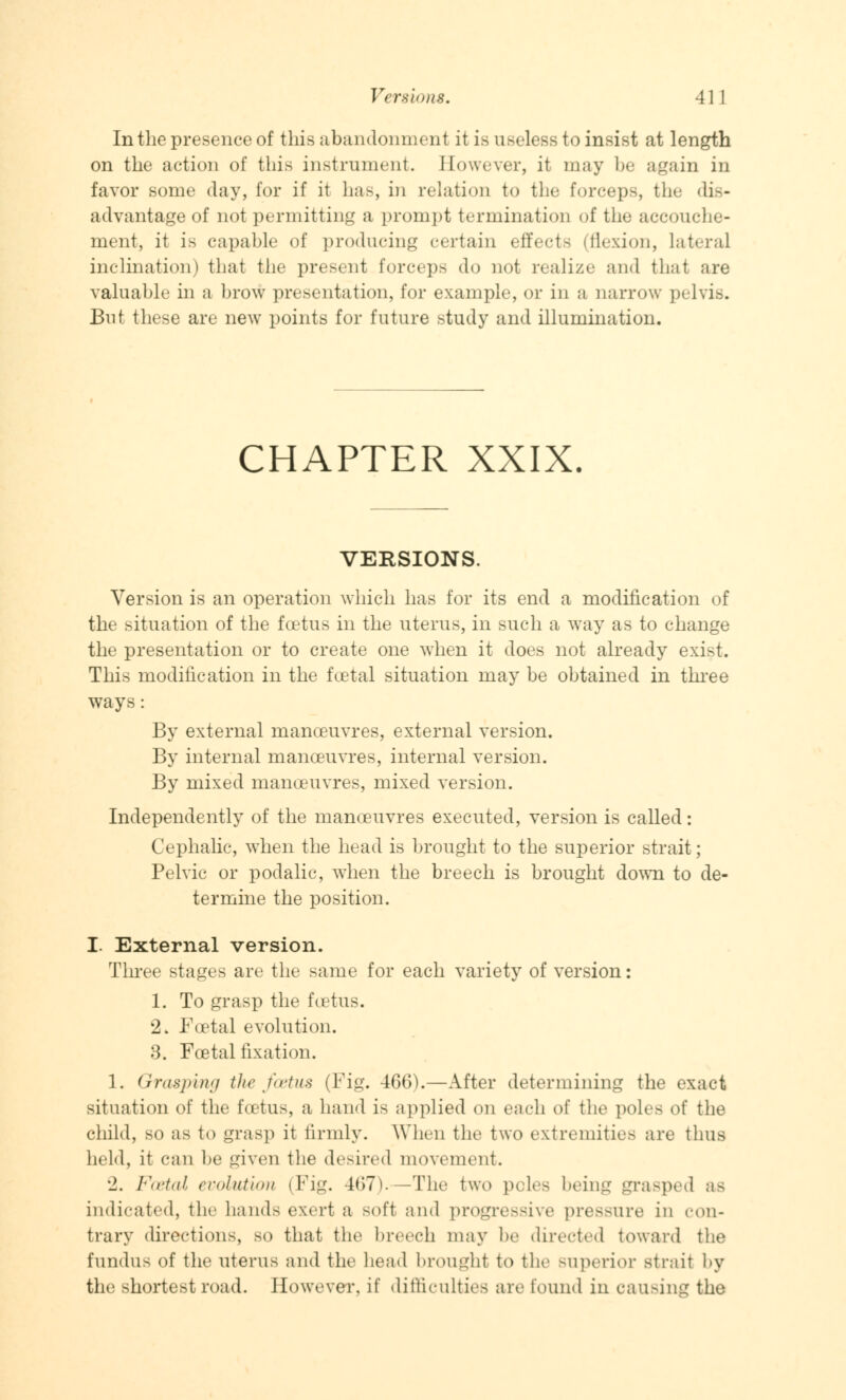 Versions. 4 1 1 In the presence of this abandonment it is useless to insist at length on the action of this instrument. However, it may be again in favor some day, for if it has, in relation to the forceps, the dis- advantage of not permitting a prompt termination of the accouche- ment, it is capable of producing certain effects (flexion, lateral inclination) that the present forceps do not realize and that are valuable in a brow presentation, for example, or in a narrow pelvis. But these are new points for future study and illumination. CHAPTER XXIX. VERSIONS. Version is an operation which has for its end a modification of the situation of the foetus in the uterus, in such a way as to change the presentation or to create one when it does not already exist. This modification in the foetal situation may be obtained in three ways: By external manoeuvres, external version. By internal manoeuvres, internal version. By mixed manoeuvres, mixed version. Independently of the manoeuvres executed, version is called: Cephalic, when the head is brought to the superior strait; Pelvic or podalic, when the breech is brought down to de- termine the position. I. External version. Three stages are the same for each variety of version: 1. To grasp the foetus. 2. Foetal evolution. 3. Foetal fixation. 1. Grasping the foetus (Fig. 466).—After determining the exact situation of the foetus, a hand is applied on each oi the poles of the child, so as to grasp it firmly. When the two extremities are thus held, it can be given the desired movement. '2. Foetal evolution (Fig. 467). -The two poles being grasped as indicated, the hands exert a Boft and progressive pressure in con- trary directions, bo that the breech may he directed toward the fundus of the uterus and the head brought to the superior strait by the shortest road. However, if difficulties are found in causing the