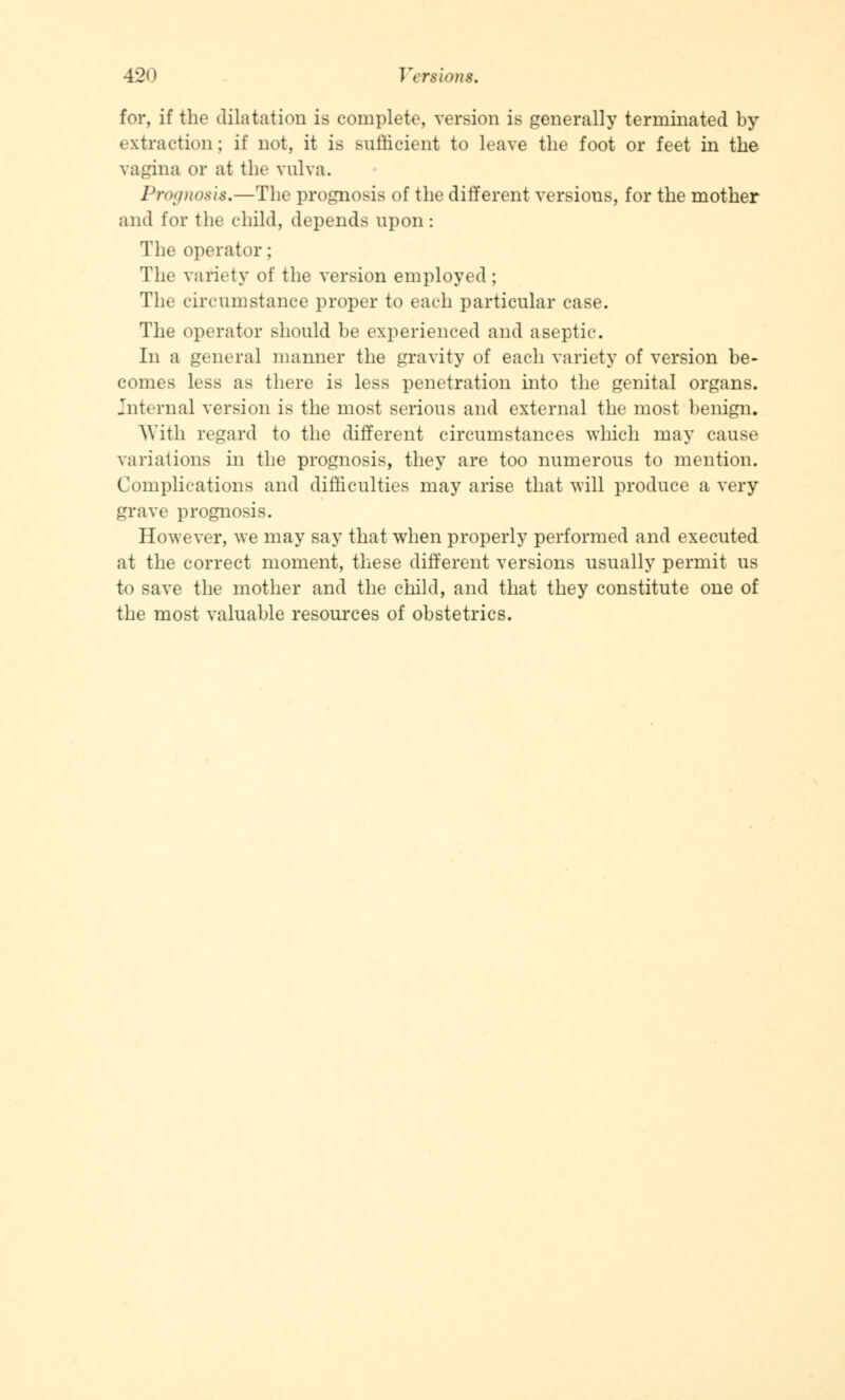 for, if the dilatation is complete, version is generally terminated by extraction; if not, it is sufficient to leave the foot or feet in the vagina or at the vulva. Prognosis,—The prognosis of the different versions, for the mother and for the child, depends upon : The operator; The variety of the version employed; The circumstance proper to each particular case. The operator should be experienced and aseptic. In a general manner the gravity of each variety of version be- comes less as there is less penetration into the genital organs. Internal version is the most serious and external the most benign. With regard to the different circumstances which may cause variations in the prognosis, they are too numerous to mention. Complications and difficulties may arise that will produce a very grave prognosis. However, we may say that when properly performed and executed at the correct moment, these different versions usually permit us to save the mother and the child, and that they constitute one of the most valuable resources of obstetrics.