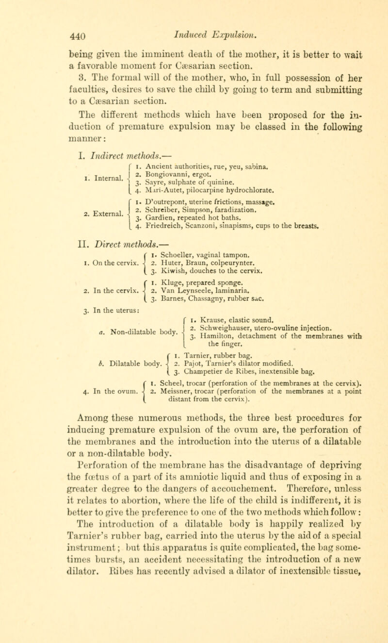 being given the imminent death of the mother, it is better to wait a favorable moment for Caesarian section. 3. The formal will of the mother, who, in full possession of her faculties, desires to save the child by going to term and submitting to a Caesarian section. The different methods which have been proposed for the in- duction of premature expulsion may be classed in the following manner: I. Indirect method*.— f i. Ancient authorities, rue, yeu, sabina. I. Internal. \ 2' Bongiovanni ergot. > 3. Sayre, sulphate of quinine. [ 4. Miri-Autet, pilocarpine hydrochlorate. fi. D'outrepont, uterine frictions, massage. 2. Schreiber, Simpson, faradization. . 3. Gardien, repeated hot baths. [ 4. Friedreich, Scanzoni, sinapisms, cups to the breasts. II. Direct mctlwds.— Schoeller, vaginal tampon. I. On the cervix. \ 2. Huter, Braun, colpeurynter. Kiwish, douches to the cervix. nx. -j 2. Kluge, prepared sponge. 2. In the cervix. -| 2. Van Leynseele, laminaria. Barnes, Chassagny, rubber sac. 3. In the uterus: f 1. Krause, elastic sound. XT ,., . ,, , , 2. Schweighauser, utero-ovuline injection. a. Non-dilatable body. ^ Hamilt;n> delachment of the membranes with [ the finger. ( 1. Tarnier, rubber bag. b. Dilatable body, -j 2. Pajot, Tarnier's dilator modified. ( 3. Champetier de Ribes, inextensible bag. {1. Scheel, trocar (perforation of the membranes at the cervix). 2. Meissner, trocar (perforation of the membranes at a point distant from the cervix). Among these numerous methods, the three best procedures for inducing premature expulsion of the ovum are, the perforation of the membranes and the introduction into the uterus of a dilatable or a non-dilatable body. Perforation of the membrane has the disadvantage of depriving the foetus of a part of its amniotic liquid and thus of exposing in a greater degree to the dangers of accouchement. Therefore, unless it relates to abortion, where the life of the child is indifferent, it is better to give the preference to one of the two methods which follow : The introduction of a dilatable body is happily realized by Tarnier's rubber bag, carried into the uterus by the aid of a special instrument; but this apparatus is quite complicated, the bag some- times bursts, an accident necessitating the introduction of a new dilator. Kibes has recently advised a dilator of inextensible tissue,