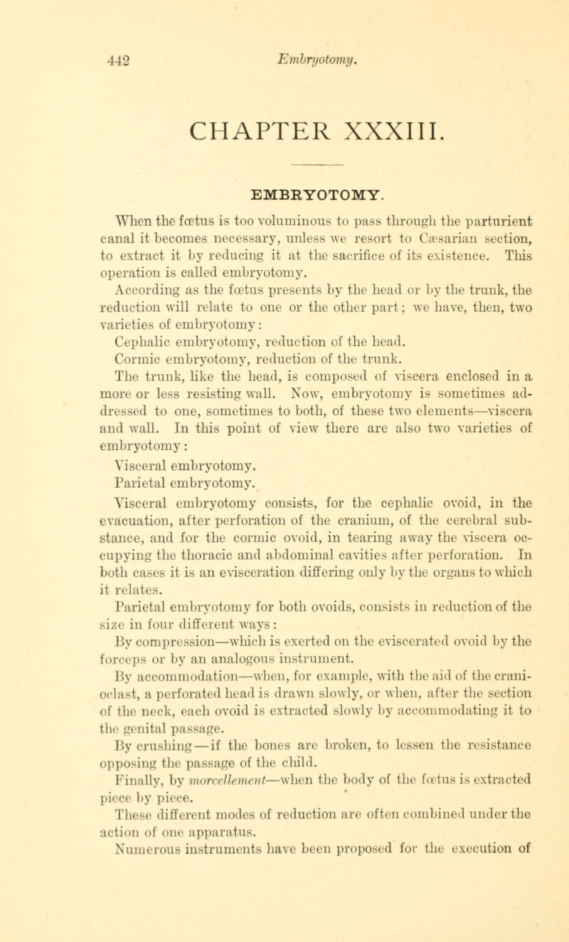 CHAPTER XXXIII EMBRYOTOMY. When the foetus is too voluminous to pass through the parturient canal it becomes necessary, unless we resort to Caesarian section, to extract it by reducing it at the sacrifice of its existence. This operation is called embryotomy. According as the foetus presents by the head or by the trunk, the reduction will relate to one or the other part; we have, then, two varieties of embryotomy: Cephalic embryotomy, reduction of the head. Cormic embryotomy, reduction of the trunk. The trunk, like the head, is composed of viscera enclosed in a more or less resisting wall. Now, embryotomy is sometimes ad- dressed to one, sometimes to both, of these two elements—viscera and wall. In this point of view there are also two varieties of embryotomy: Visceral embryotomy. Parietal embryotomy. Visceral embryotomy consists, for the cephalic ovoid, in the evacuation, after perforation of the cranium, of the cerebral sub- stance, and for the cormic ovoid, in tearing away the viscera oc- cupying the thoracic and abdominal cavities after perforation. In both cases it is an evisceration differing only by the organs to which it relates. Parietal embryotomy for both ovoids, consists in reduction of the size in four different ways: By compression—which is exerted on the eviscerated ovoid by the forceps or by an analogous instrument. By accommodation—when, for example, with the aid of thecrani- oclast, a perforated head is drawn slowly, or when, after tlie section of the neck, each ovoid is extracted slowly by accommodating it to tlir genital passage. By crushing — if the bones are broken, to lessen the resistance opposing tlif passage of the child. Finally, by morcellement—when the body of the foetus is extracted piece by piece. These different modes of reduction are often combined under the action of one apparatus. Numerous instruments have been proposed for the execution of