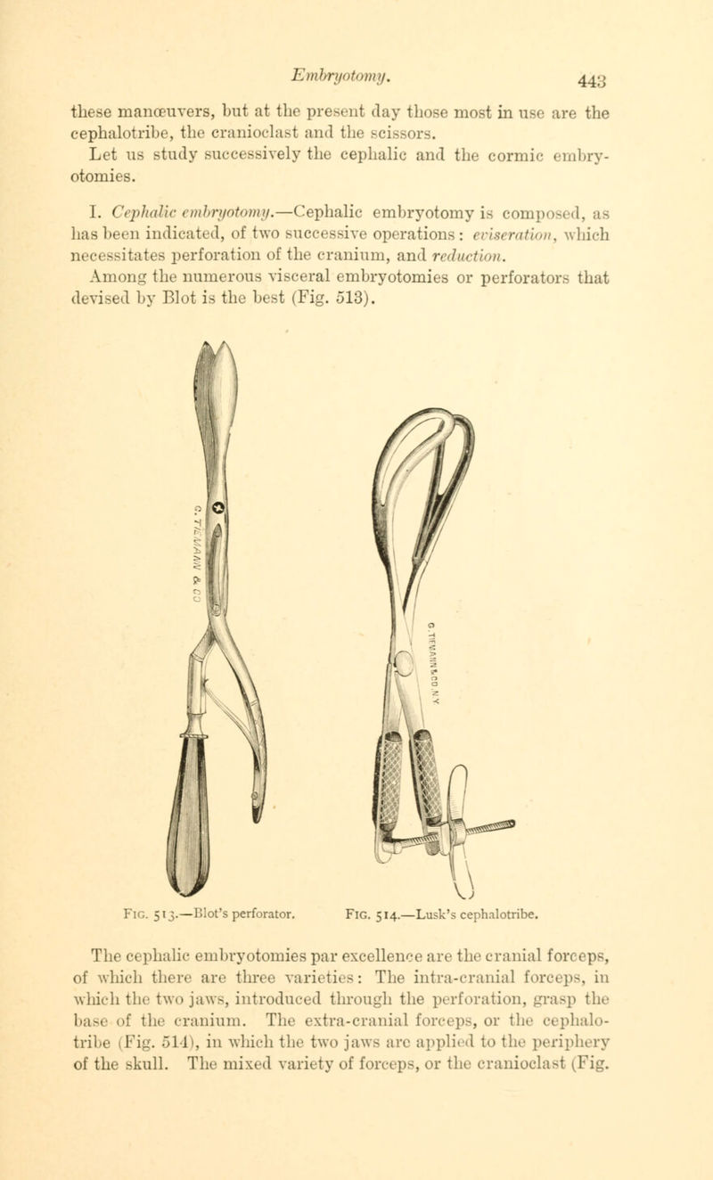 these manceuvers, but at the present day those most in use are the cephalotribe, the cranioclast and the scissors. Let us study successively the cephalic and the cormic embry- otomies. I. Cephalic embryotomy.—Cephalic embryotomy is composed, as has been indicated, of two successive operations: eviseration, which necessitates perforation of the cranium, and reduction. Among the numerous visceral embryotomies or perforators that devised by Blot is the best (Fig. 513). FlG. 513.—Blot's perforator. Fig. 514.—Lusk's cephalotribe. The cephalic embryotomies par excellence are the cranial forceps, of which there are three varieties: The intra-cranial force})-, in which the two jaws, introduced through the perforation, grasp the base of the cranium. The extra-cranial forceps, or the cephalo- tribe (Fig. 514), in which the two jaws are applied to the periphery of the skull. The mixed variety of forceps, or the cranioclast (Fig,