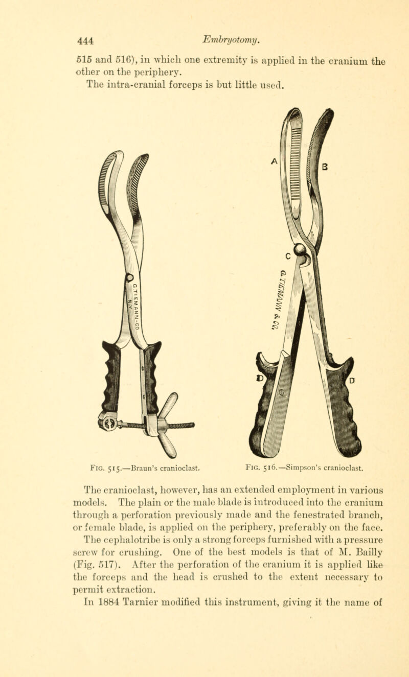 515 and 510), in which one extremity is applied in the cranium the other on the periphery. The intra-cranial forceps is but little used. Fig. 515.—Braun's cranioclast. Fig. 516.—Simpson's cranioclast. The cranioclast, however, has an extended employment in various models. The plain or the male blade is introduced into the cranium through a perforation previously made and the fenestrated branch, or female blade, is applied on the periphery, preferably on the face. The cephalotribe is only a strong forceps furnished with a pressure screw for crushing. One of the best models is thai of M. Bailly (Pig. 517). After the perforation of the cranium it is applied like the forceps and the head is crushed to the extent necessary to permit extraction. In 1884 Tarnier modified this instrument, giving it the name of