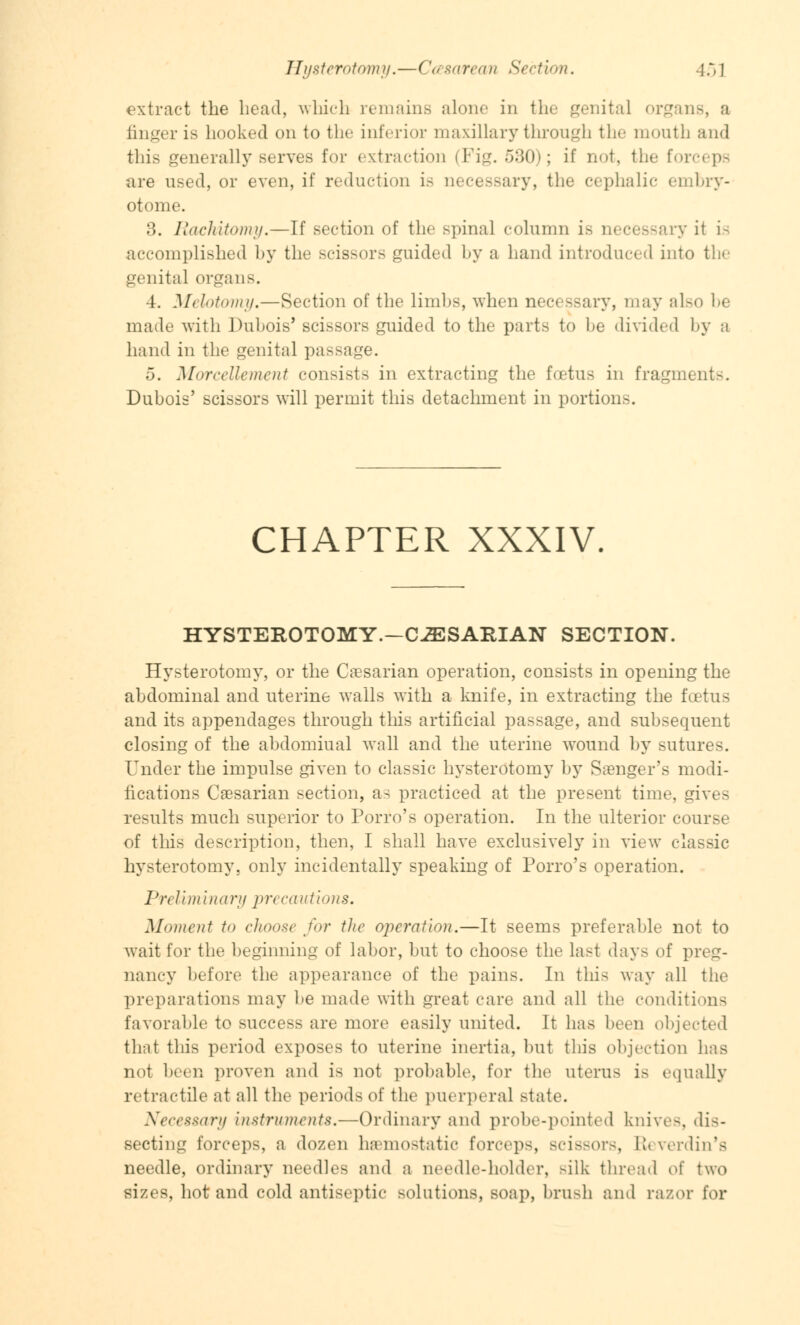 extract the bead, which remains alone in the genital organs, a linger is hooked onto the inferior maxillary through the mouth and this generally serves for extraction (Fig. 530); if not, the forceps are used, or even, if reduction is uecessary, the cephalic embry- otome. 3. Rachitomy.—If section of the spinal column is necessary it is accomplished by the scissors guided by a hand introduced into the genital organs. 4. Melotomy.—Section of the limbs, when necessary, may also be made with Dubois' scissors guided to the parts to be divided by a hand in the genital passage. 5. Morcellement consists in extracting the foetus in fragment-. Dubois' scissors will permit this detachment in portions. CHAPTER XXXIV. HYSTEROTOMY.—CiESARIAN SECTION. Hysterotomy, or the Caesarian operation, consists in opening the abdominal and uterine walls with a knife, in extracting the foetus and its appendages through this artificial passage, and subsequent closing of the abdomiual wall and the uterine wound by sutures. Under the impulse given to classic hysterotomy by Sanger's modi- fications Caesarian section, as practiced at the present time, gives results much superior to Porro's operation. In the ulterior course of this description, then, I shall have exclusively in view classic hysterotomy, only incidentally speaking of Porro's operation. Preliminary precautions. Moment to choose for the operation.—It seems preferable not to wait for the beginning of labor, but to choose the last days of preg- nancy before the appearance of the pains. In this way all the preparations may be made with great care and all the conditions favorable to success are more easily united. It has been objected that this period exposes to uterine inertia, but this objection has not been proven and is not probable, for the uterus is equally retractile at all the periods of the puerperal state. Necessary instruments.—Ordinary and probe-pointed knives, dis- secting forceps, a dozen haemostatic forceps, scissors, Reverdin's needle, ordinary needles and a needle-holder, Bilk thread of two sizes, hot and cold antiseptic solutions, soap, brush and razor for