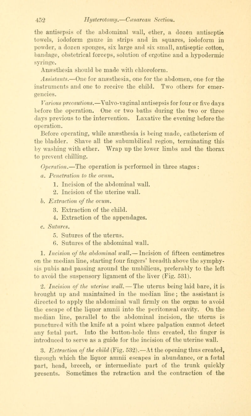 the antisepsis of the abdominal wall, ether, a dozen antiseptic towels, iodoform gauze in strips and in squares, iodoform in powder, a dozen sponges, six large and six small, antiseptic cotton, bandage, obstetrical forceps, solution of ergotine and a hypodermic syringe. Anaesthesia should be made with chloroform. Assistants.—One for anaesthesia, one for the abdomen, one for the instruments and one to receive the child. Two others for emer- gencies. Various precautions.—Yulvo-vaginal antisepsis for four or five days before the operation. One or two baths during the two or three days previous to the intervention. Laxative the evening before the operation. Before operating, while anaesthesia is being made, catheterism of the bladder. Shave all the subumbilical region, terminating this by washing with ether. Wrap up the lower limbs and the thorax to prevent chilling. Operation.—The operation is performed in three stages : a. Penetration to the ovum. 1. Incision of the abdominal wall. 2. Incision of the uterine wall. b. Extraction of the ovum. 3. Extraction of the child. 4. Extraction of the appendages. c. Sutures. 5. Sutures of the uterus. 6. Sutures of the abdominal wall. 1. Incision of the abdominal wall. — Incision of fifteen centimetres on the median line, starting four fingers' breadth above the symphy- sis pubis and passing around the umbilicus, preferably to the left to avoid the suspensory ligament of the liver (Fig. 531). 2. Incision of the uterine wall. — The uterus being laid bare, it is brought up and maintained in the median line; the assistant is directed to apply the abdominal wall firmly on the organ to avoid the escape of the liquor amnii into the peritonaea] cavity. On the median line, parallel to the abdominal incision, the uterus is punctured with the knife at a point where palpation cannot detect any foetal part. Into the button-hole thus created, the finger is introduced to serve as a guide for the incision of the uterine wall. :;. Extraction of the child (Fig. W'2).—At the opening thus created, through which the liquor amnii escapes in abundance, or a foetal part, head, breech, or intermediate part of the trunk quickly presents. Sometimes the retraction and the contraction of the