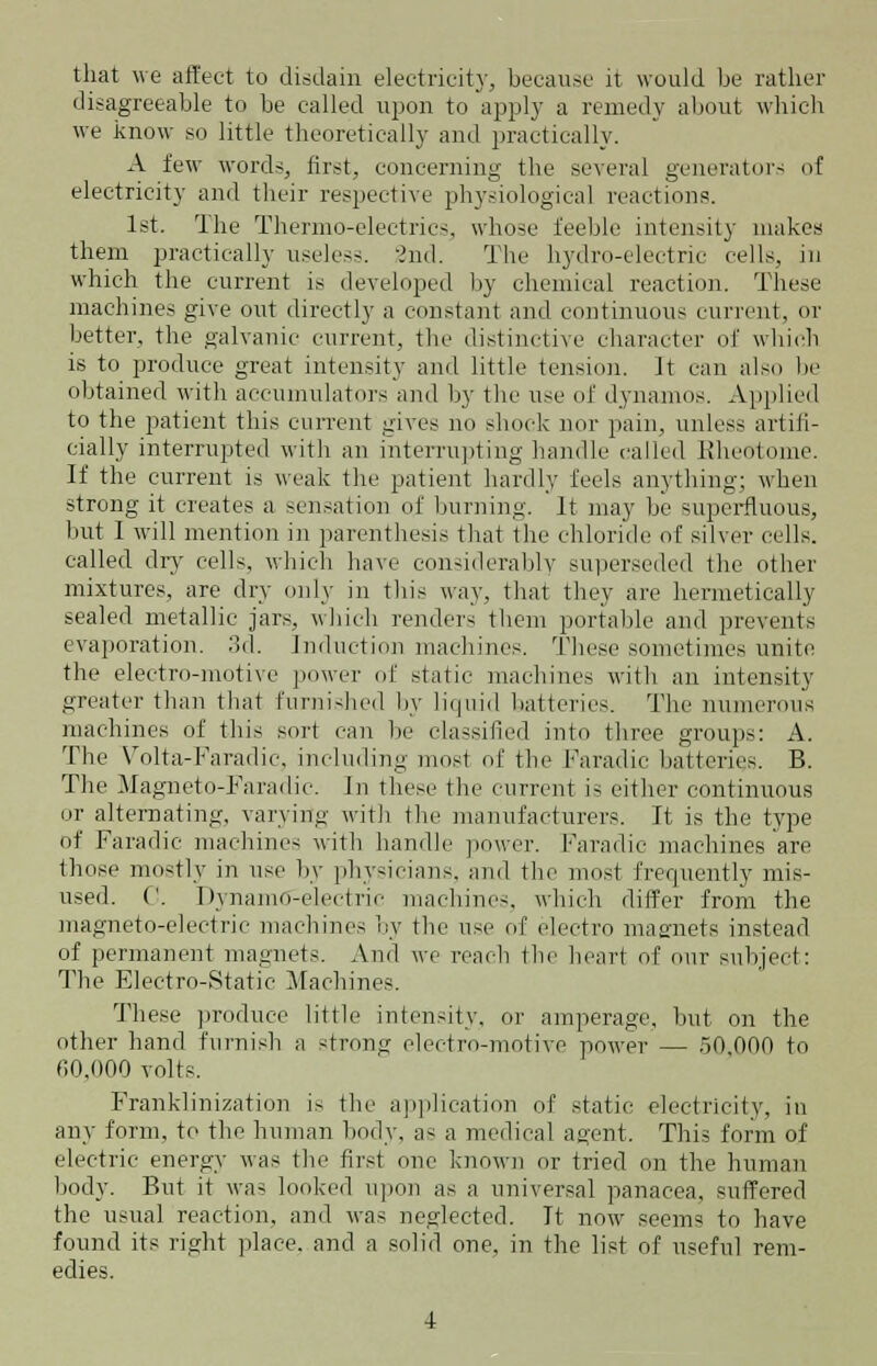 that we affect lo disdain electricity, because it would be rather disagreeable to be called upon to apply a remedy about which we know so little theoretically and practically. A few words, first, concerning the several generators of electricity and their respective physiological reactions. 1st. The Thermo-electrics, whose feeble intensity makes them practically useless. 2nd. The hydro-electric cells, in which the current is developed by chemical reaction. These machines give out directly a constant and continuous current, or better, the galvanic current, the distinctive character of which is to produce great intensity and little tension. It can also be obtained with accumulators and by the use of dynamos. Applied to the patient this current gives no shock nor pain, unless artifi- cially interrupted with an interrupting handle called Eheotome. If the current is weak the patient hardly feels anything; when strong it creates a sensation of burning. It may be superfluous, but 1 will mention in parenthesis that the chloride of silver cells. called dry cells, which have considerably superseded the other mixtures, are dry only in this way, that they are hermetically sealed metallic jars, which renders them portable and prevents evaporation. 3d. induction machines. These sometimes unite the electro-motive power of static machines with an intensity greater than that furnished by liquid batteries. The numerous machines of this sort can be classified into three groups: A. The Volta-Faradic, including most of the Faradic batteries. B. The Magneto-Faradic. In these the current is either continuous or alternating, varying with the manufacturers. It is the type of Faradic machines with handle power. Faradic machines are those mostly in use by physicians, and the most frequently mis- used. ('. Dynamo-electric machines, which differ from the magneto-electric machines by the use of electro magnets instead of permanent magnets. And we reach the heart of our subject: The Electro-Static Machines. These produce little intensity, or amperage, but on the other hand furnish a strong electro-motive power — 50,000 to 00,000 volts. Franklinization i> the application of static electricity, in any form, to the human body, as a medical agent. This form of electric energy was the first one known or tried on the human body. But it was looked upon as a universal panacea, suffered the usual reaction, and was neglected. It now seems to have found its right place, and a solid one, in the list of useful rem- edies.