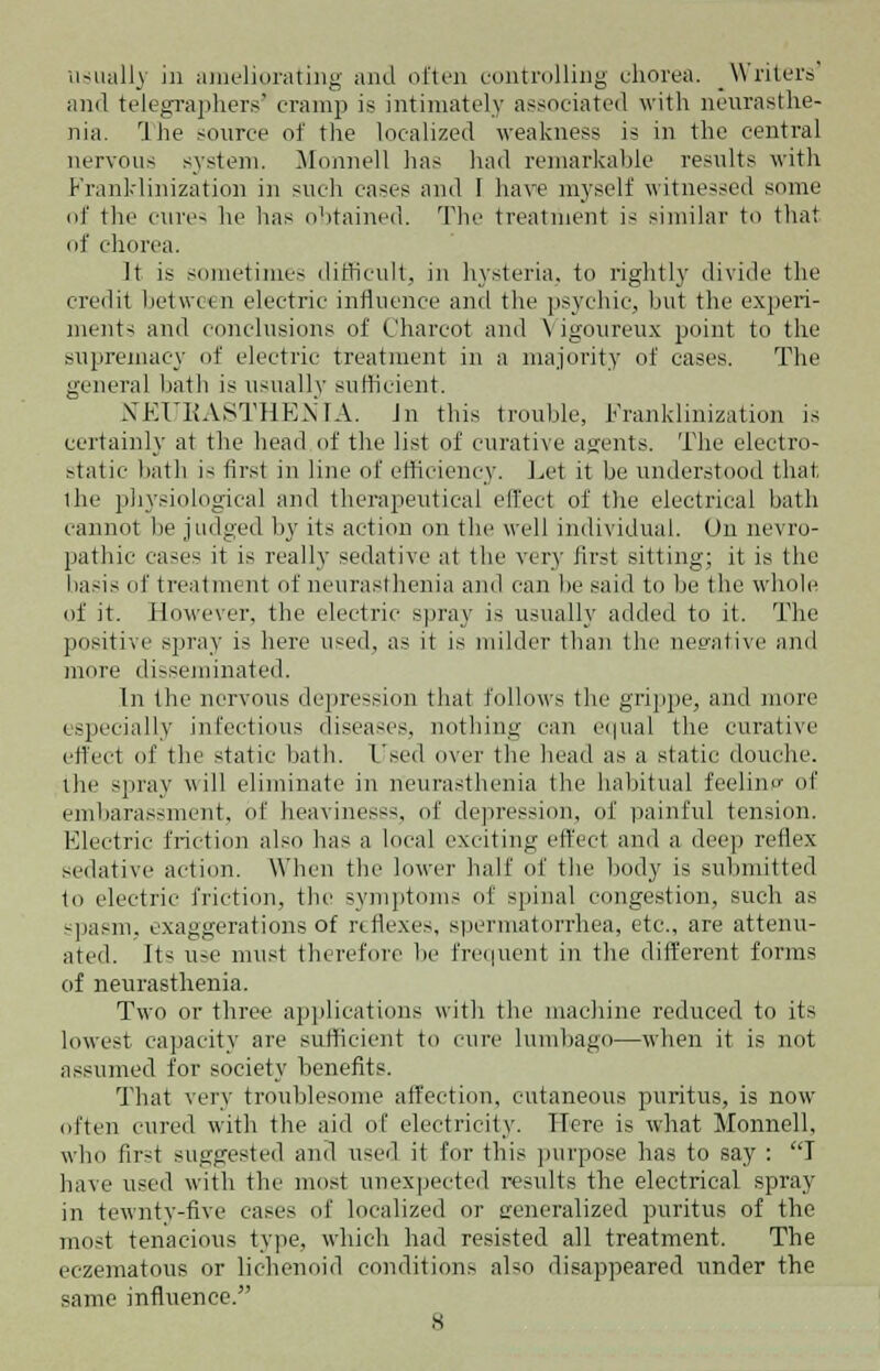 usually in ameliorating and often controlling chorea. _ Writers and telegraphers' cramp is intimately associated with neurasthe- nia. I he source of the localized weakness is in the central nervous system. Monnell has had remarkable results with Franklinization in such cases and I have myself witnessed some of the cure- he has obtained. The treatment i- similar to that of chorea. It is sometimes difficult, in hysteria, to rightly divide the credit between electric influence and the psychic, but the experi- ments and conclusions of Charcot and \ igoureux point to the supremacy of electric treatment in a majority of cases. The general bath is usually sufficient. NEURASTHENIA. In this trouble, Franklinization is certainly at the head of the list of curative agents. The electro- static bath i- first in line of efficiency. Let it be understood that the physiological and therapeutical effect of the electrical bath cannot be judged by its action on the well individual. On nevro- pathic cases it is really sedative at the very first sitting; it is the basis of treatment of neurasthenia and can be said to lie the whole of it. However, the electric spray is usually added to it. The positive spray is here used, as it is milder than the negative and more disseminated. In the nervous depression that follows the grippe, and more especially infectious diseases, nothing can equal the curative effect of the static bath. Used over the head as a static douche. the spray will eliminate in neurasthenia the habitual feelinp of embarassment, of heavinesss, of depression, of painful tension. Electric friction also has a local exciting effect and a deep reflex sedative action. When the lower half of the body is submitted to electric friction, the symptoms of spinal congestion, such as spasm, exaggerations of reflexes, spermatorrhea, etc., are attenu- ated. Its use must therefore be frequent in the different forms of neurasthenia. Two or three applications with the machine reduced to its lowest capacity arc sufficient to cure lumbago—when it is not assumed lor society benefits. That very troublesome affection, cutaneous purittts, is now often cured with the aid of electricity. Here is what Monnell, who first suggested and used it for this purpose has to say : I have used with the most unexpected results the electrical spray- in tewnty-five cases of localized or generalized purittts of the most tenacious type, which had resisted all treatment. The eczematous or lichenoid conditions also disappeared under the same influence.