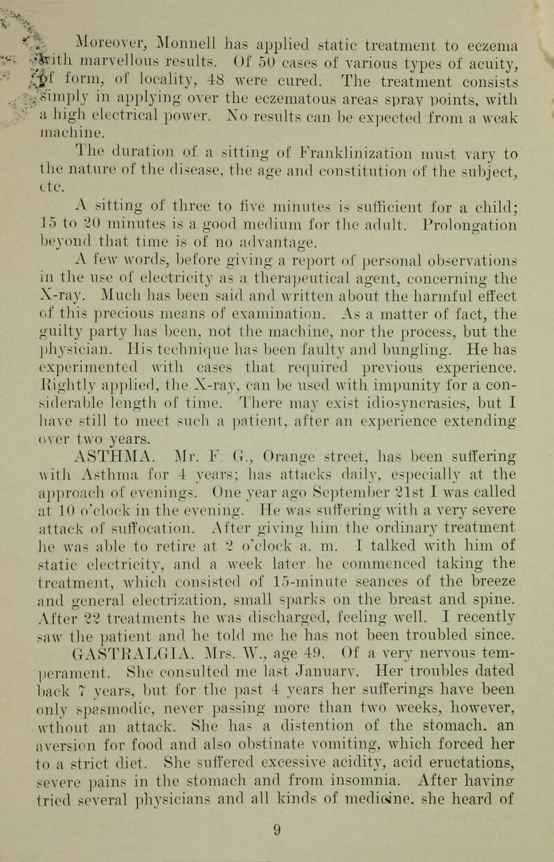 Moreover, Monnell has applied static treatment to eczema with marvellous results. Of 50 eases of various types of acuity, Mf form, of locality, 48 were cured. The treatment consists ^simply in applying over the eczematous areas spray points, with a high electrical power. No results can be expected from a weak machine. The duration of a sitting of Franklinization must vary to the nature of the disease, the age and constitution of the subject, etc. A sitting of three to five minutes is sufficient for a child; 1> to v!0 minutes is a good medium for the adult. Prolongation beyond that time is of no advantage. A few words, before giving a report of personal observations in the use of electricity as a therapeutical agent, concerning the X-ray. Much has been said and written about the harmful effect of this precious means of examination. As a matter of fact, the guilty party has been, not the machine, nor the process, but the physician. His technique has been faulty and bungling. He has experimented with eases that required previous experience. Rightly applied, the X-ray, can lie used with impunity for a con- siderable length of time. There may exist idiosyncrasies, but I have still to meet such a patient, after an experience extending over two years. ASTHMA: Mr. F G., Orange street, has been suffering with Asthma for t years; lias attacks daily, especially at the approach of evenings. One year ago September ,'lst I was called at 10 o'clock in the evening. He was suffering with a very severe attack of suffocation. After giving him the ordinary treatment he was able to retire at 2 o'clock a. m. I talked with him of static electricity, and a week later he commenced taking the treatment, which consisted of 15-minute seances of the breeze and general electrization, small sparks on the breast and spine. After 'i? treatments he was discharged, feeling well. I recently saw the patient and he told me he has not been troubled since. GASTRALGIA. Mrs. W., age 49. Of a very nervous tem- perament. She consulted me last January. Her troubles dated back T years, hut for the past 4 years her sufferings have been only spasmodic, never passing more than two weeks, however, wthout an attack. She has ;1 distention of the stomach, an aversion for food and also obstinate vomiting, which forced her to a strict diet. She suffered excessive acidity, acid eructations, severe pains in the stomach and from insomnia. After having I lied several physicians and all kinds of medioine. she heard of