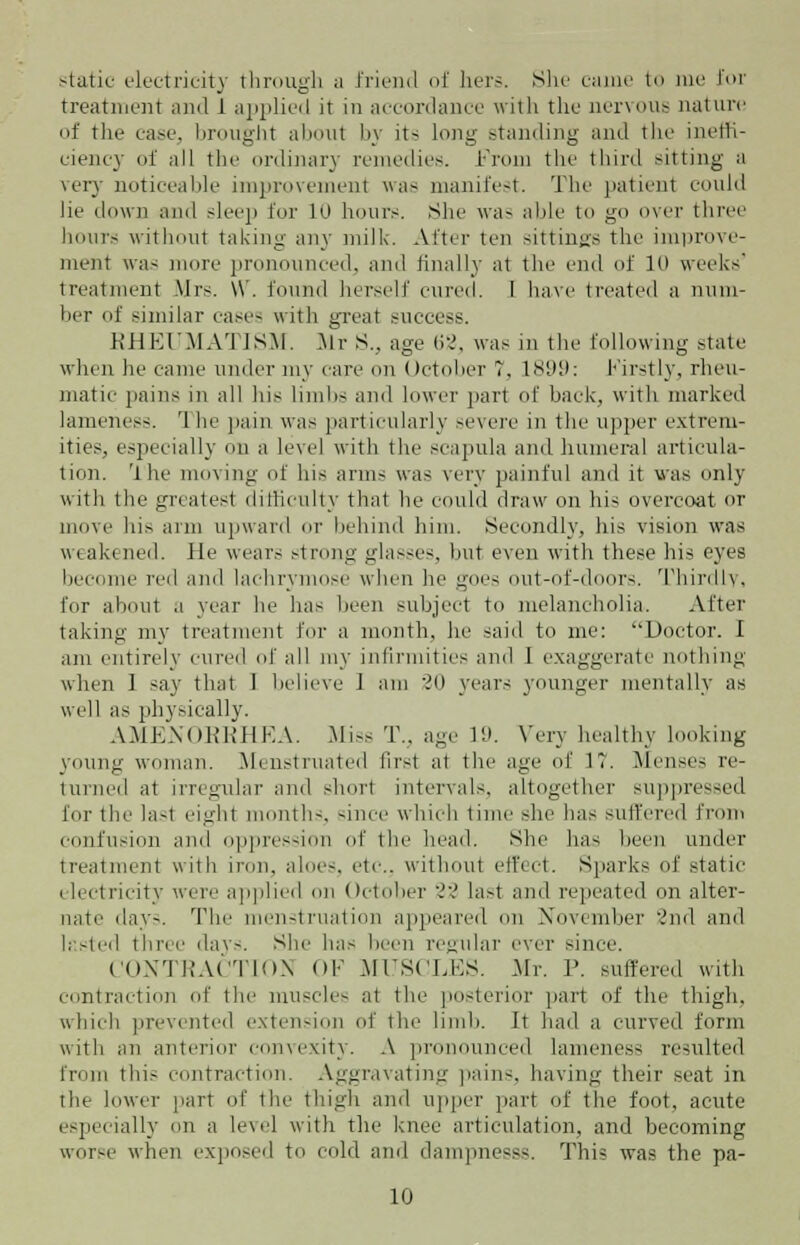 static electricity through a friend of hers. .She came to me for treatment and 1 applied it in accordance with the nervous nature of the case, brought about by its long standing and the ineffi- ciency of all the ordinal} remedies. From the third sitting a very noticeable improvement was manifest. The patient could lie down ami sleep for 10 hours. She was able to go over three hours without taking any milk. Alter ten sittings the improve- ment was more pronounced, and finally at the end of II* weeks' treatment Mrs. \\\ found herself cured. I have treated a num- ber of similar cases with great success. RHEUMATISM. Mr S., age 62, was in the following state when he came under my care on October T, ls;>!): Firstly, rheu- matic pains in all his limbs and lower part of hack, with marked lameness. '1 he pain was particularly severe in the upper extrem- ities, especially on a level with the scapula ami humeral articula- tion. The moving of his arms was very painful and it was only with the greatest difficulty that he could draw on his overcoat or move his arm upward or behind him. Secondly, his vision was weakened. He wears strong glasses, hut even with these his eyes become red and lachrymose when he goes out-of-doors. Thirdly, for about a year he has been subject to melancholia. After taking my treatment for a month, he said to me: Doctor. I am entirely cured of all my infirmities and I exaggerate nothing when 1 say that I believe 1 am '30 years younger mentally as well as physically. AMENORRHEA. Miss T.. age I'-'. Very healthy looking young woman. Menstruated first at the age of 1. Menses re- turned at irregular and short intervals, altogether suppressed lor tic lasl eight month-, since which time she has suffered from confusion anil oppression of the head. She has been under treatment with iron, aloes, etc., without effect. Sparks of static electricity were applied on October 22 last and repeated on alter- nate day-. The menstruation appeared on November 2nd and lasted three days. She has been regular ever since. CONTRACTION OF MUSCLES. -Mr. P. suffered with contraction of the muscles at the posterior part of the thigh, which prevented extension of the limb. It hail a curved form with an anterior convexity. A pronounced lameness resulted from thi:- contraction. Aggravating pains, having their seat in the lower part of the thigh and upper part of the foot, acute especially on a level with the knee articulation, and becoming worse when exposed to cold and dampnesss. This was the pa-