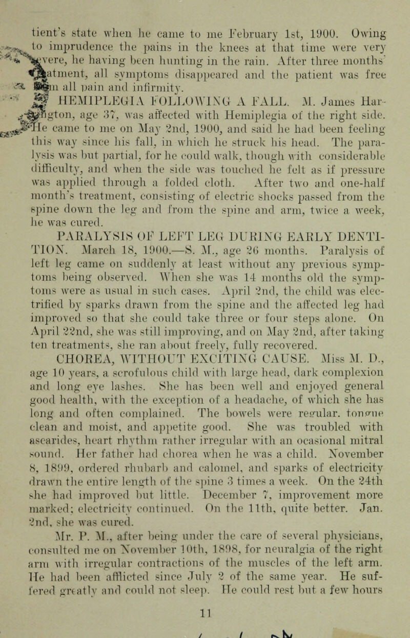 tient's state when he came to me February 1st, 1900. Owing in imprudence the pains in the knees at that time were very yere, he having been hunting in the rain. After three months' at incut, all symptoms disappeared and the patient was free  n all pain and infirmity. HEMIPLEGIA FOLLOWING A FALL. M. James llar- gton, age 37, was affected with Hemiplegia of the right side. Ie came to me on Ma}- 2nd, 1900, and said he had been feeling this way since his fall, in which he struck his head. The para- lysis was but partial, for he could walk, though with considerable difficulty, and when the side was touched he felt as if pressure was applied through a folded cloth. After two and one-half month's treatment, consisting of electric shocks passed from the spine down the leg and from the spine and arm. twice a week, he was cured. PARALYSIS OF LEFT LEO DUEING EAELY DENTI- TION. .March 18, 1900.—S. M., age -.'(i month-. Paralysis of left leg came on suddenly at least without any previous symp- toms being observed. When she was 14 months old the symp- toms were as usual in such eases. April 2nd, the child was elec- trified by sparks drawn from the spine and the affected leg had improved so that she could take three or four steps alone. On April 22nd, she was still improving, and on May 2nd, after taking ten treatments^ she ran about freely, fully recovered. CHOREA, WITHOUT EXCITING CAUSE. Miss M. D., age 10 years, a scrofulous child with large head, dark complexion and long eye lashes. She has been well anil enjoyed general good health, with the exception of a headache, of which she has long and often complained. The bowels were regular, tonfnie clean and moist, and appetite good. She was troubled with ascarides, heart rhythm rather irregular with an ocasional mitral sound. Her father had chorea when he was a child. November 8, 1899, ordered rhubarb and calomel, and sparks of electricity drawn the entire length of the -pine 3 times a week. On the 24th she had improved hut little. December 1, improvement mure marked; electricity continued. On the 11th, quite better. Jan. 2nd, die was cured. Mr. 1'. M., after being trader the rare of several physicians, consulted me on November Kith, 1808, for neuralgia of the right arm with irregular contraction- of the muscle- of the left arm. He had been afflicted since July 2 of the same year. He suf- fered greatly and could not sleep. He could rest but a few hours