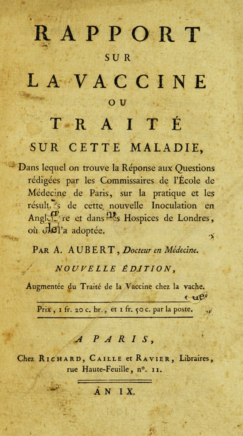 RAPPORT SU R LA VAC CINE O U TRAITÉ SUR CETTE MALADIE, I Dans lequel on trouve la Réponse aux Questions rédigées par les Commissaires de l'École de Médecine de Paris, sur la pratique et les résuit, 's de cette nouvelle Inoculation en Anglu_'re et dans'% Hospices de Londres, où ufôl'a adoptée. Par A. A U B E R T , Docteur en Médecine. NOUVELLE ÉDITION, Augmentée du Traité de la Vaccine chez la vache. Prix , i fr. 20 c. br., et i fr. f o c. par la poste. ,f A PARIS, Chez Richard, Caille et Ravier, Libraires, rue Haute-Feuille, n°. n.