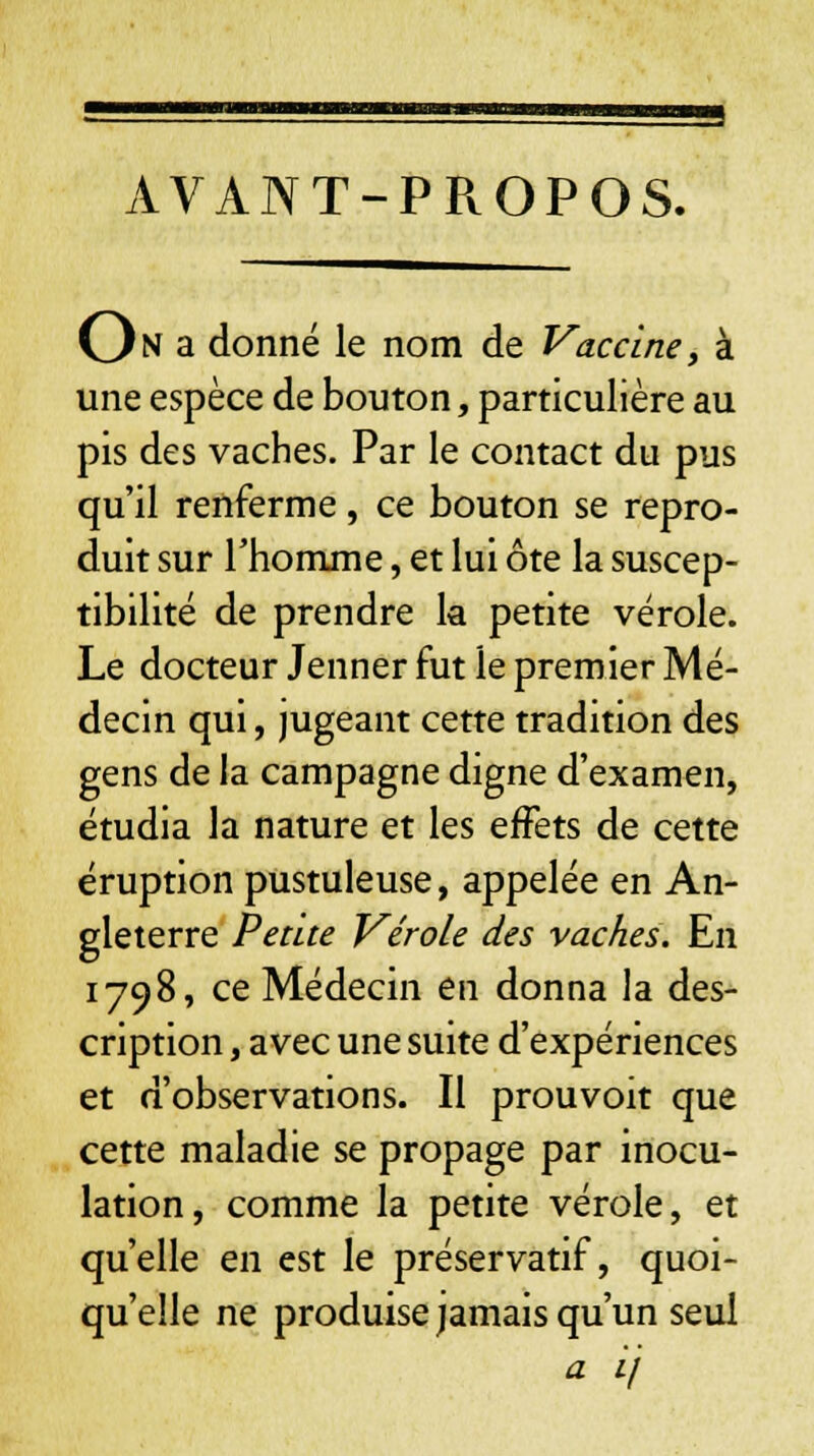 AVANT-PROPOS. On a donné le nom de Vaccine, à une espèce de bouton, particulière au pis des vaches. Par le contact du pus qu'il renferme, ce bouton se repro- duit sur l'homme, et lui ôte la suscep- tibilité de prendre la petite vérole. Le docteur Jenner fut le premier Mé- decin qui, jugeant cette tradition des gens de la campagne digne d'examen, étudia la nature et les effets de cette éruption pustuleuse, appelée en An- gleterre Petite Vérole des vaches. En 1798, ce Médecin en donna la des- cription , avec une suite d'expériences et d'observations. Il prouvoit que cette maladie se propage par inocu- lation, comme la petite vérole, et qu'elle en est le préservatif, quoi- qu'elle ne produise jamais qu'un seul a ij