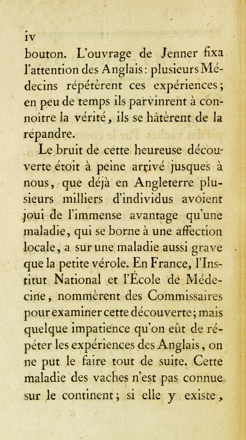 bouton. L'ouvrage de Jenner fixa l'attention des Anglais: plusieurs Mé- decins répétèrent ces expériences; en peu de temps ils parvinrent à con- noître la vérité, ils se hâtèrent de la répandre. Le bruit de cette heureuse décou- verte étoit à peine arrivé jusques à nous, que déjà en Angleterre plu- sieurs milliers d'individus avoient joui de l'immense avantage qu'une maladie, qui se borne à une affection locale, a sur une maladie aussi grave que la petite vérole. En France, l'Ins- titut National et l'École de Méde- cine, nommèrent des Commissaires pour examiner cette découverte; mais quelque impatience qu'on eût de ré- péter les expériences des Anglais, on ne put le faire tout de suite. Cette maladie des vaches n'est pas connue sur le continent ; si elle y existe,