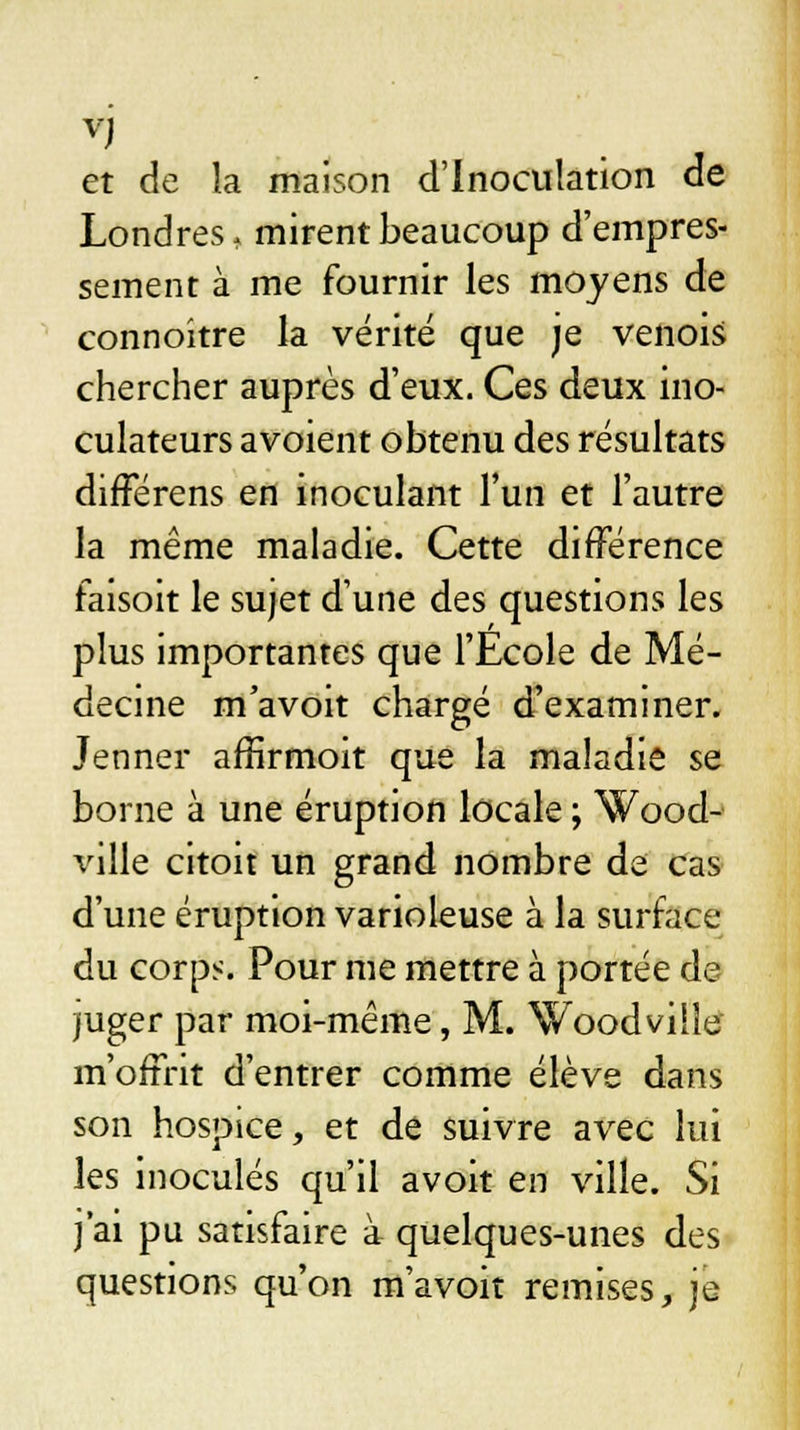 et de la maison d'Inoculation de Londres, mirent beaucoup d'empres- sement à me fournir les moyens de connoitre la vérité que je venois chercher auprès d'eux. Ces deux ino- culateurs avoient obtenu des résultats différens en inoculant l'un et l'autre la même maladie. Cette différence faisoit le sujet d'une des questions les plus importantes que l'Ecole de Mé- decine m'avoit chargé d'examiner. Jenner affirmoit que la maladie se borne à une éruption locale ; Wood- ville citoit un grand nombre de cas d'une éruption varioleuse à la surface du corps. Pour me mettre à portée de juger par moi-même, M. Woodville m'offrit d'entrer comme élève dans son hospice, et de suivre avec lui les inoculés qu'il avoit en ville. Si j'ai pu satisfaire à quelques-unes des questions qu'on m'avoit remises, je