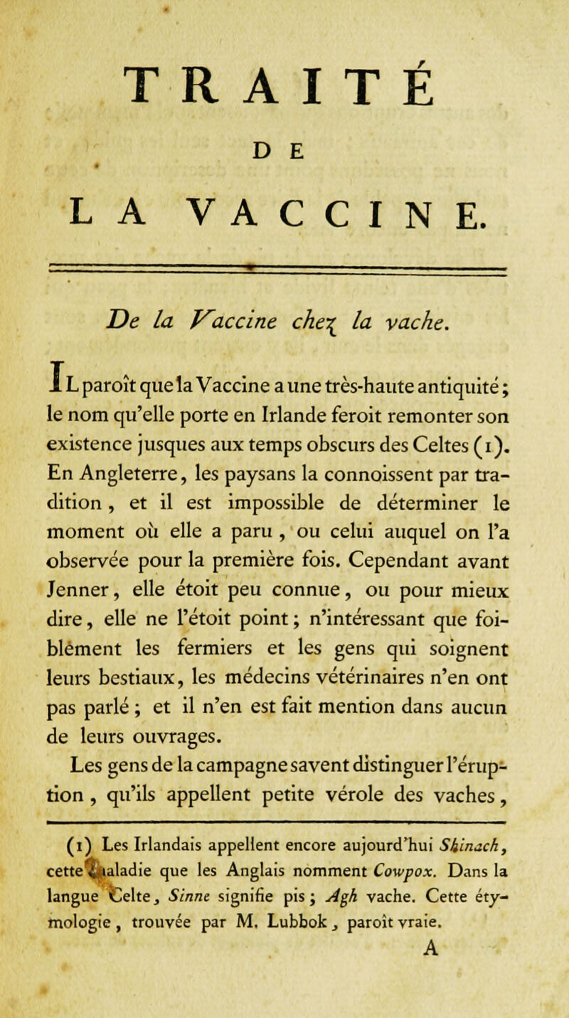 D E LA VACCINE. De la Kaccine che\ la vache. 1L paroît que la Vaccine a une très-haute antiquité ; le nom qu'elle porte en Irlande feroit remonter son existence jusques aux temps obscurs des Celtes (i). En Angleterre, les paysans la connoissent par tra- dition , et il est impossible de déterminer le moment où elle a paru , ou celui auquel on l'a observée pour la première fois. Cependant avant Jenner, elle étoit peu connue, ou pour mieux dire, elle ne l'étoit point ; n'intéressant que foi- blément les fermiers et les gens qui soignent leurs bestiaux, les médecins vétérinaires n'en ont pas parlé ; et il n'en est fait mention dans aucun de leurs ouvrages. Les gens de la campagne savent distinguer l'érup- tion , qu'ils appellent petite vérole des vaches, (i) Les Irlandais appellent encore aujourd'hui Sh'mcch, cette^(ialadie que les Anglais nomment Cowpox. Dans la langue Celte, Sinne signifie pis ; Agh vache. Cette éty- mologie , trouvée par M. Lubbok , paroît vraie. A