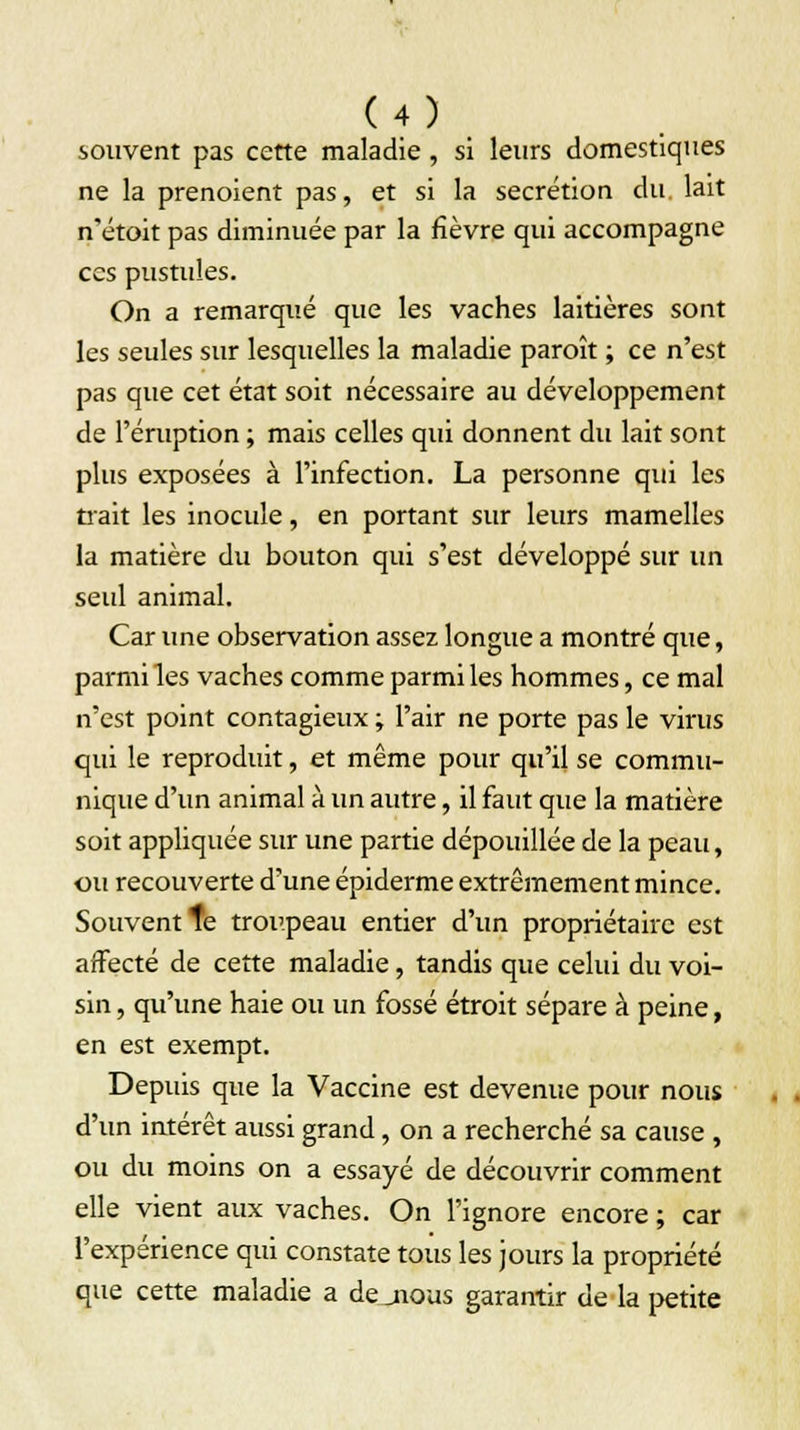 souvent pas cette maladie , si leurs domestiques ne la prenoient pas, et si la sécrétion du. lait n'étoit pas diminuée par la fièvre qui accompagne ces pustules. On a remarqué que les vaches laitières sont les seules sur lesquelles la maladie paroît ; ce n'est pas que cet état soit nécessaire au développement de l'éruption ; mais celles qui donnent du lait sont plus exposées à l'infection. La personne qui les trait les inocule, en portant sur leurs mamelles la matière du bouton qui s'est développé sur un seul animal. Car une observation assez longue a montré que, parmi les vaches comme parmi les hommes, ce mal n'est point contagieux ; l'air ne porte pas le virus qui le reproduit, et même pour qu'il se commu- nique d'un animal à un autre, il faut que la matière soit appliquée sur une partie dépouillée de la peau, ou recouverte d'une épiderme extrêmement mince. Souvent te troupeau entier d'un propriétaire est affecté de cette maladie, tandis que celui du voi- sin , qu'une haie ou un fossé étroit sépare à peine, en est exempt. Depuis que la Vaccine est devenue pour nous d'un intérêt aussi grand, on a recherché sa cause , ou du moins on a essayé de découvrir comment elle vient aux vaches. On l'ignore encore ; car l'expérience qui constate tous les jours la propriété que cette maladie a de jious garantir de la petite