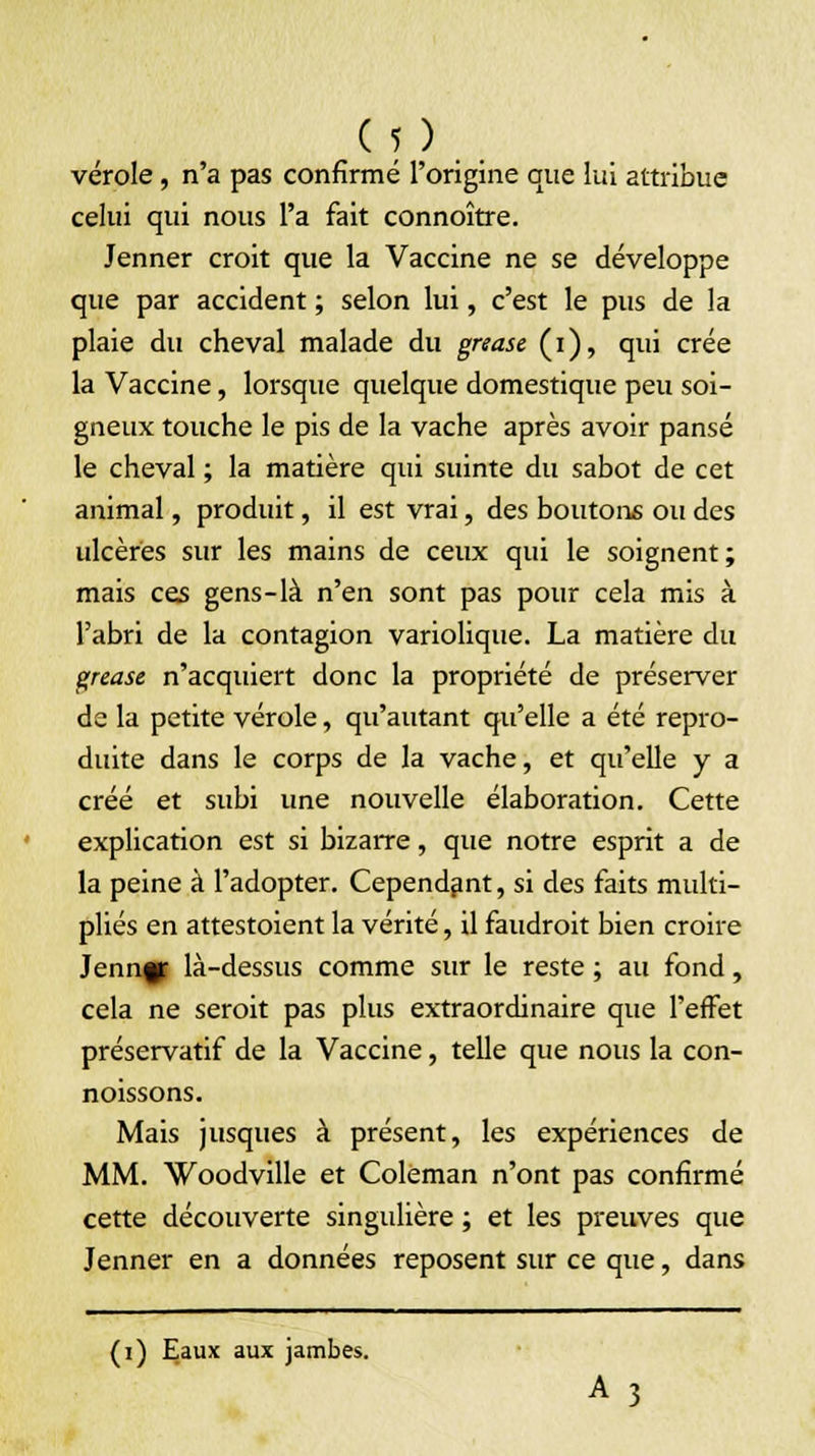 vérole, n'a pas confirmé l'origine que lui attribue celui qui nous l'a fait connoître. Jenner croit que la Vaccine ne se développe que par accident ; selon lui, c'est le pus de la plaie du cheval malade du grease (i), qui crée la Vaccine, lorsque quelque domestique peu soi- gneux touche le pis de la vache après avoir pansé le cheval ; la matière qui suinte du sabot de cet animal, produit, il est vrai, des boutons ou des ulcères sur les mains de ceux qui le soignent; mais ces gens-là n'en sont pas pour cela mis à l'abri de la contagion variolique. La matière du grease n'acquiert donc la propriété de préserver de la petite vérole, qu'autant qu'elle a été repro- duite dans le corps de la vache, et qu'elle y a créé et subi une nouvelle élaboration. Cette explication est si bizarre, que notre esprit a de la peine à l'adopter. Cependant, si des faits multi- pliés en attestoient la vérité, il faudrait bien croire Jenngf là-dessus comme sur le reste ; au fond, cela ne seroit pas plus extraordinaire que l'effet préservatif de la Vaccine, telle que nous la con- noissons. Mais jusques à présent, les expériences de MM. Woodville et Coleman n'ont pas confirmé cette découverte singidière ; et les preuves que Jenner en a données reposent sur ce que, dans (i) Eaux aux jambes. A 3