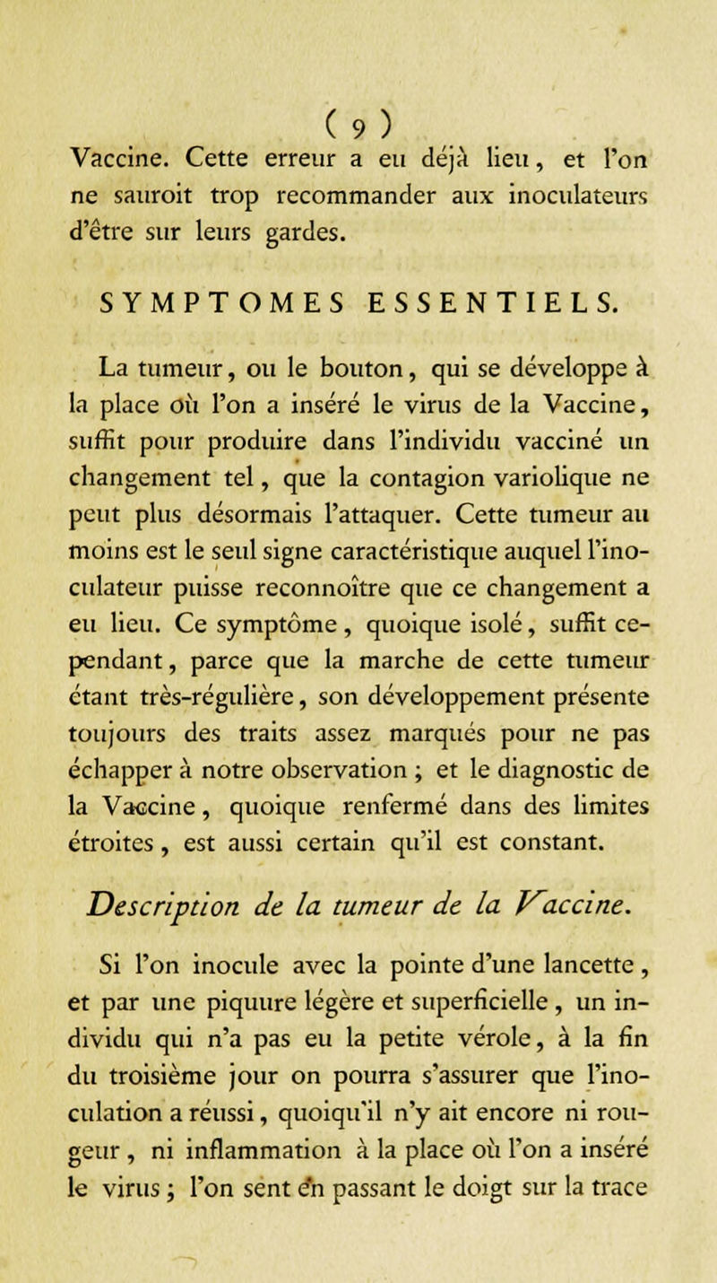 Vaccine. Cette erreur a eu déjà lieu, et l'on ne sauroit trop recommander aux inoculateurs d'être sur leurs gardes. SYMPTOMES ESSENTIELS. La tumeur, ou le bouton, qui se développe à la place où l'on a inséré le virus de la Vaccine, suffit pour produire dans l'individu vacciné un changement tel, que la contagion variolique ne peut plus désormais l'attaquer. Cette tumeur au moins est le seul signe caractéristique auquel l'ino- culateur puisse reconnoître que ce changement a eu lieu. Ce symptôme, quoique isolé, suffit ce- pendant , parce que la marche de cette tumeur étant très-régidière, son développement présente toujours des traits assez marqués pour ne pas échapper à notre observation ; et le diagnostic de la Vaccine, quoique renfermé dans des limites étroites , est aussi certain qu'il est constant. Description de la tumeur de la Kaccine. Si l'on inocule avec la pointe d'une lancette, et par une piquure légère et superficielle , un in- dividu qui n'a pas eu la petite vérole, à la fin du troisième jour on pourra s'assurer que l'ino- culation a réussi, quoiqu'il n'y ait encore ni rou- geur , ni inflammation à la place où l'on a inséré le virus ; l'on sent en passant le doigt sur la trace