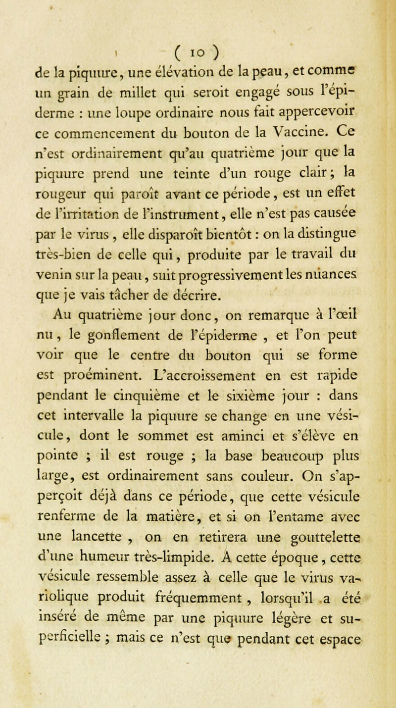 ( io) de la piquure, une élévation de la peau, et comme un grain de millet qui seroit engagé sous l'épi— derme : une loupe ordinaire nous fait appercevoir ce commencement du bouton de la Vaccine. Ce n'est ordinairement qu'au quatrième jour que la piquure prend une teinte d'un rouge clair; la rougeur qui paroît avant ce période, est un effet de l'irritation de l'instrument, elle n'est pas causée par le virus , elle disparoît bientôt : on la distingue très-bien de celle qui, produite par le travail du venin sur la peau, suit progressivement les nuances que je vais tâcher de décrire. Au quatrième jour donc, on remarque à l'œil nu, le gonflement de l'épiderme , et l'on peut voir que le centre du bouton qui se forme est proéminent. L'accroissement en est rapide pendant le cinquième et le sixième jour : dans cet intervalle la piquure se change en une vési- cule, dont le sommet est aminci et s'élève en pointe ; il est rouge ; la base beaucoup plus large, est ordinairement sans couleur. On s'ap- perçoit déjà dans ce période, que cette vésicule renferme de la matière, et si on l'entame avec une lancette , on en retirera une gouttelette d'une humeur très-limpide. A cette époque, cette vésicule ressemble assez à celle que le virus va- riobque produit fréquemment, lorsqu'il a été inséré de même par une piquure légère et su- perficielle ; mais ce n'est que pendant cet espace