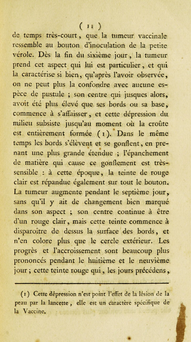 ( M ) de temps très-court, que la tumeur vaccinale ressemble au bouton d'inoculation de la petite vérole. Dès la fin du sixième jour, la tumeur prend cet aspect qui lui est particulier, et qui la caractérise si bien, qu'après l'avoir observée, on ne peut plus la confondre avec aucune es- pèce de pustule ; son centre qui jusques alors, avoit été plus élevé que ses bords ou sa base, commence à s'affaisser, et cette dépression du milieu subsiste jusqu'au moment où la croûte est entièrement formée ( i ). Dans le même temps les bords s'élèvent et se gonflent, en pre- nant une plus grande étendue ; l'épanchement de matière qui cause ce gonflement est très- sensible : à cette époque, la teinte de rouge clair est répandue également sur tout le bouton. La tumeur augmente pendant le septième jour, sans qu'il y ait de changement bien marqué dans son aspect ; son centre continue à être d'un rouge clair, mais cette teinte commence à disparaître de dessus la surface des bords, et n'en colore plus que le cercle extérieur. Les progrès et l'accroissement sont beaucoup plus prononcés pendant le huitième et le neuvième jour ; cette teinte rouge qui, les jours précédens, (i) Cette dépression n'est point l'effet de la lésion de la peau par la lancette, elle est un caractère spécifique de la Vaccine, i