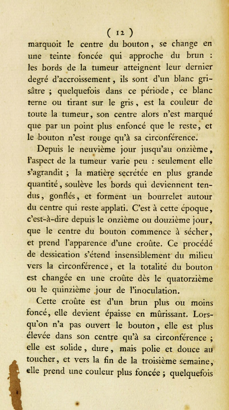 ( iO marquoit le centre du bouton, se change en une teinte foncée qui approche du brun : les bords de la tumeur atteignent leur dernier degré d'accroissement, ils sont d'un blanc gri- sâtre ; quelquefois dans ce période, ce blanc terne ou tirant sur le gris , est la couleur de toute la tumeur, son centre alors n'est marqué que par un point plus enfoncé que le reste, et le bouton n'est rouge qu'à sa circonférence. Depuis le neuvième jour jusqu'au onzième, l'aspect de la tumeur varie peu : seulement elle s'agrandit ; la matière sécrétée en plus grande quantité, soulève les bords qui deviennent ten- dus , gonflés, et forment un bourrelet autour du centre qui reste applati. C'est à cette époque, c'est-à-dire depuis le onzième ou douzième jour, que le centre du bouton commence à sécher, et prend l'apparence d'une croûte. Ce procédé de dessication s'étend insensiblement du milieu vers la circonférence, et la totalité du bouton est changée en une croûte dès le quatorzième ou le quinzième jour de l'inoculation. Cette croûte est d'un brun plus ou moins foncé, elle devient épaisse en mûrissant. Lors- qu'on n'a pas ouvert le bouton, elle est plus élevée dans son centre qu'à sa circonférence ; elle est solide, dure, mais polie et douce au toucher, et vers la fin de la troisième semaine, elle prend une couleur plus foncée ; quelquefois