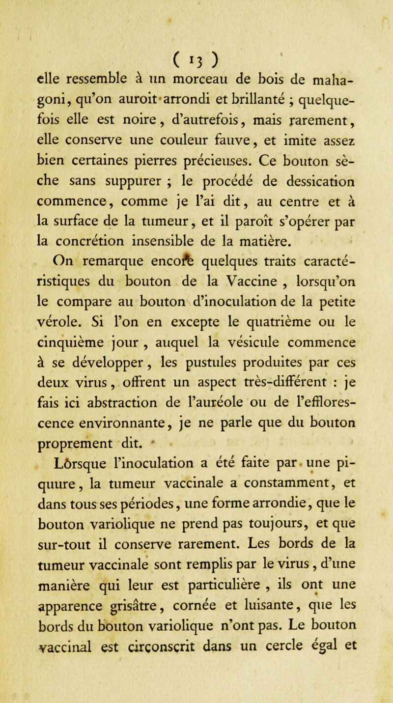 elle ressemble à un morceau de bois de maha- goni, qu'on auroit • arrondi et brillante ; quelque- fois elle est noire, d'autrefois, mais rarement, elle conserve une couleur fauve, et imite assez bien certaines pierres précieuses. Ce bouton sè- che sans suppurer ; le procédé de dessication commence, comme je l'ai dit, au centre et à la surface de la tumeur, et il paroît s'opérer par la concrétion insensible de la matière. On remarque encoft quelques traits caracté- ristiques du bouton de la Vaccine , lorsqu'on le compare au bouton d'inoculation de la petite vérole. Si l'on en excepte le quatrième ou le cinquième jour , auquel la vésicule commence à se développer, les pustules produites par ces deux virus, offrent un aspect très-différent : je fais ici abstraction de l'auréole ou de l'efflores- cence environnante, je ne parle que du bouton proprement dit. : Lorsque l'inoculation a été faite par une pi- quure, la tumeur vaccinale a constamment, et dans tous ses périodes, une forme arrondie, que le bouton variolique ne prend pas toujours, et que sur-tout il conserve rarement. Les bords de la tumeur vaccinale sont rempbs par le virus, d'une manière qui leur est particulière , ils ont une apparence grisâtre, cornée et luisante, que les bords du bouton variolique n'ont pas. Le bouton vaccinal est circonscrit dans un cercle égal et