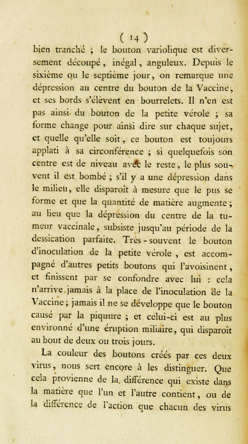 bien tranche ; le bouton variolique est diver- sement découpé, inégal, anguleux. Depuis le sixième ou le septième jour, on remarque une dépression au centre du bouton de la Vaccine, et ses bords s'élèvent en bourrelets. Il n'en est pas ainsi du bouton de la petite vérole ; sa forme change pour ainsi dire sur chaque sujet, et quelle qu'elle soit, ce bouton est toujours applati à sa circonférence ; si quelquefois son centre est de niveau avez le reste, le plus sou- vent il est bombé ; s'il y a une dépression dans le milieu, elle disparaît à mesure que le pus se forme et que la quantité de matière augmente ; au heu que la dépression du centre de la tu- meur vaccinale, subsiste jusqu'au période de la dessication parfaite. Très - souvent le bouton d'inoculation de la petite vérole , est accom- pagné d'autres petits boutons qui l'avoisinent, et finissent par se confondre avec lui : cela n'arrive jamais à la place de l'inoculation de la Vaccine ; jamais il ne se développe que le bouton causé par la piquure ; et celui-ci est au plus environné d'une éruption miliaire, qui disparaît au bout de deux ou trois jours. La couleur des boutons créés par ces deux virus, nous sert encore à les distinguer. Que cela provienne de la. différence qui existe dans la matière que l'un et l'autre contient, ou de la différence de l'action que chacun des virus