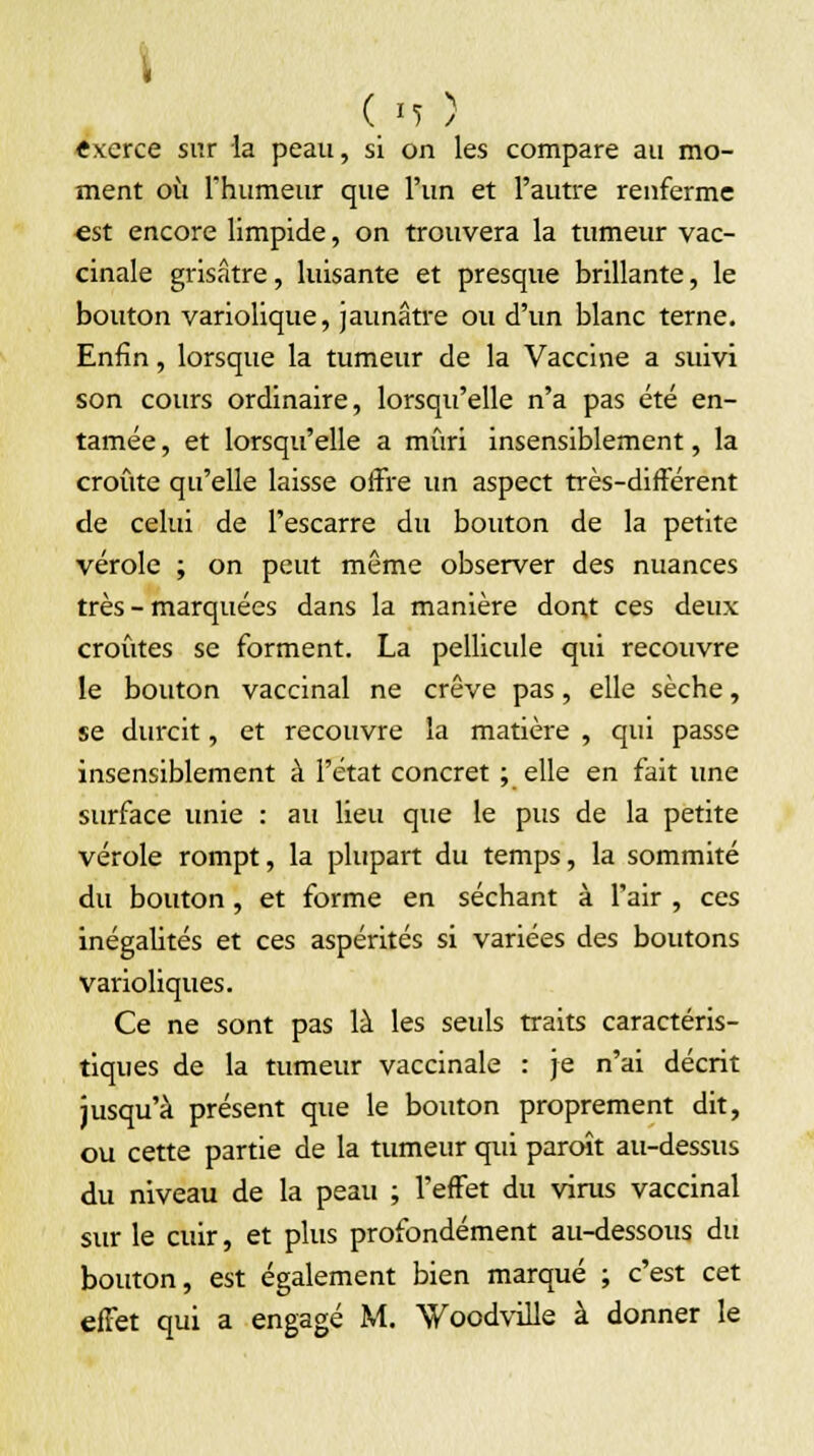 Cm ) «xerce sur la peau, si on les compare au mo- ment où l'humeur que l'un et l'autre renferme est encore limpide, on trouvera la tumeur vac- cinale grisâtre, luisante et presque brillante, le bouton variolique, jaunâtre ou d'un blanc terne. Enfin, lorsque la tumeur de la Vaccine a suivi son cours ordinaire, lorsqu'elle n'a pas été en- tamée , et lorsqu'elle a mûri insensiblement, la croûte qu'elle laisse offre un aspect très-différent de celui de l'escarre du bouton de la petite vérole ; on peut même observer des nuances très - marquées dans la manière dont ces deux croûtes se forment. La pellicule qui recouvre le bouton vaccinal ne crève pas, elle sèche, se durcit, et recouvre la matière , qui passe insensiblement à l'état concret ; elle en fait une surface unie : au lieu que le pus de la petite vérole rompt, la plupart du temps, la sommité du bouton , et forme en séchant à l'air , ces inégalités et ces aspérités si variées des boutons varioliques. Ce ne sont pas là les seids traits caractéris- tiques de la tumeur vaccinale : je n'ai décrit jusqu'à présent que le bouton proprement dit, ou cette partie de la tumeur qui paroît au-dessus du niveau de la peau ; l'effet du virus vaccinal sur le cuir, et plus profondément au-dessous du bouton, est également bien marqué ; c'est cet effet qui a engagé M. Voodville à donner le