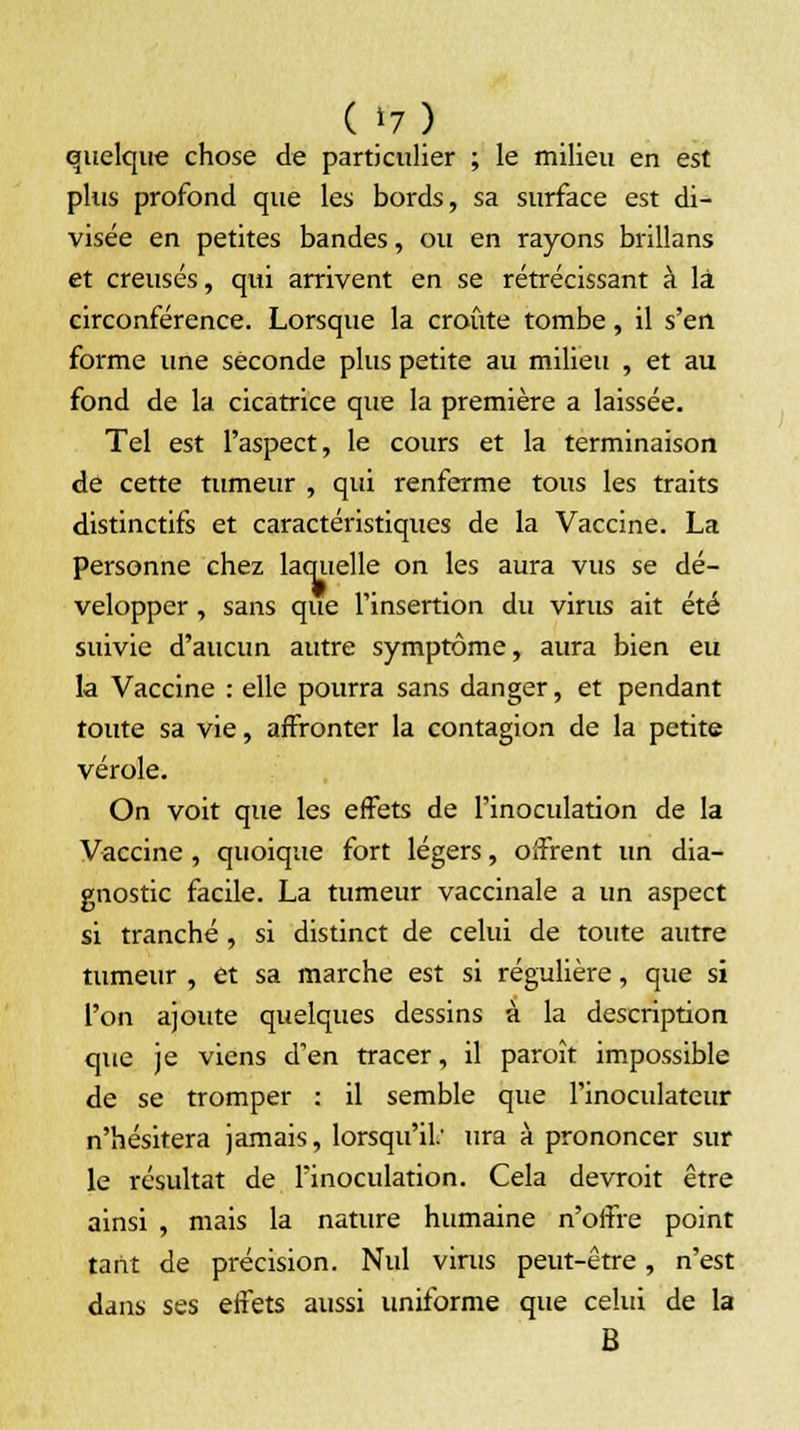 quelque chose de particulier ; le milieu en est plus profond que les bords, sa surface est di- visée en petites bandes, ou en rayons brillans et creusés, qui arrivent en se rétrécissant à là circonférence. Lorsque la croûte tombe, il s'en forme une seconde plus petite au milieu , et au fond de la cicatrice que la première a laissée. Tel est l'aspect, le cours et la terminaison de cette tumeur , qui renferme tous les traits distinctifs et caractéristiques de la Vaccine. La personne chez laquelle on les aura vus se dé- velopper , sans que l'insertion du virus ait été suivie d'aucun autre symptôme, aura bien eu la Vaccine : elle pourra sans danger, et pendant toute sa vie, affronter la contagion de la petite vérole. On voit que les effets de l'inoculation de la Vaccine , quoique fort légers, offrent un dia- gnostic facile. La tumeur vaccinale a un aspect si tranché , si distinct de celui de toute autre tumeur , et sa marche est si régulière, que si l'on ajoute quelques dessins à la description que je viens d'en tracer, il paroît impossible de se tromper : il semble que l'inoculateur n'hésitera jamais, lorsqu'il.' ura à prononcer sur le résultat de l'inoculation. Cela devroit être ainsi , mais la nature humaine n'offre point tarit de précision. Nul virus peut-être, n'est dans ses effets aussi uniforme que celui de la B