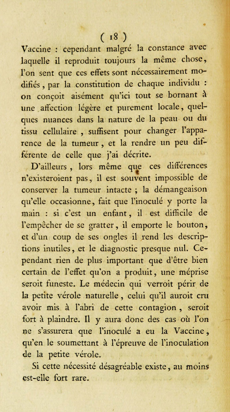 Vaccine : cependant malgré la constance avec laquelle il reproduit toujours la même chose, l'on sent que ces effets sont nécessairement mo- difiés , par la constitution de chaque individu : on conçoit aisément qu'ici tout se bornant à une affection légère et purement locale, quel- ques nuances dans la nature de la peau ou du tissu cellulaire , suffisent pour changer l'appa- rence de la tumeur , et la rendre un peu dif- férente de celle que j'ai décrite. D'ailleurs , lors même que ces différences n'existeroient pas, il est souvent impossible de conserver la tumeur intacte ; la démangeaison qu'elle occasionne, fait que l'inoculé y porte la main : si c'est un enfant, il est difficile de l'empêcher de se gratter, il emporte le bouton, et d'un coup de ses ongles il rend les descrip- tions inutiles, et le diagnostic presque nul. Ce- pendant rien de plus important que d'être bien certain de l'effet qu'on a produit, une méprise seroit funeste. Le médecin qui verroit périr de la petite vérole naturelle, celui qu'il auroit cru avoir mis à l'abri de cette contagion , seroit fort à plaindre. Il y aura donc des cas où l'on ne s'assurera que l'inoculé a eu la Vaccine, qu'en le soumettant à l'épreuve de l'inoculation de la petite vérole. Si cette nécessité désagréable existe, au moins est-elle fort rare.