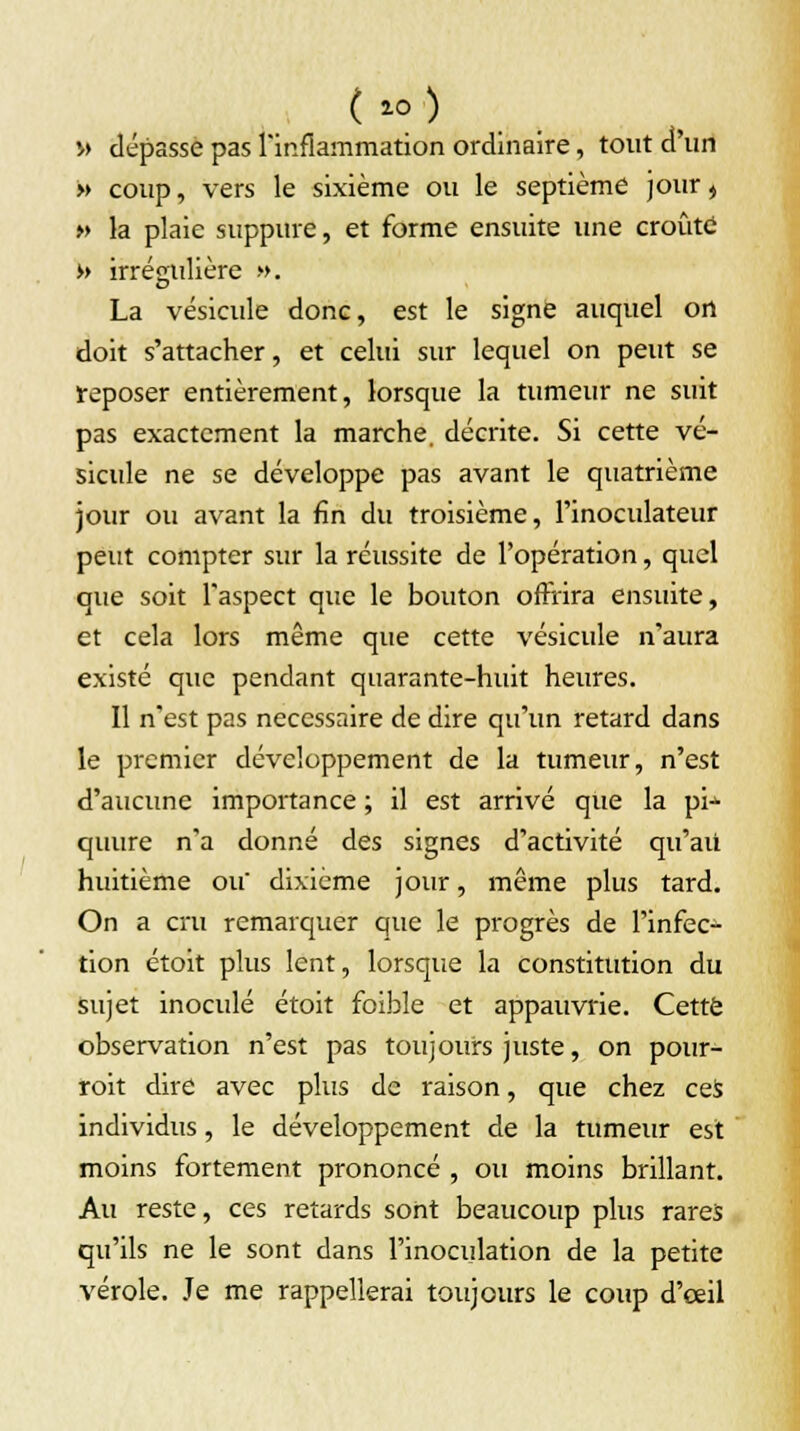» dépasse pas l'inflammation ordinaire, tout d'un » coup, vers le sixième ou le septième jour, » la plaie suppure, et forme ensuite une croûtd » irréçrulière ». La vésicule donc, est le signe auquel on doit s'attacher, et celui sur lequel on peut se reposer entièrement, lorsque la tumeur ne suit pas exactement la marche, décrite. Si cette vé- sicule ne se développe pas avant le quatrième jour ou avant la fin du troisième, l'inoculateur peut compter sur la réussite de l'opération, quel que soit l'aspect que le bouton offrira ensuite, et cela lors même que cette vésicule n'aura existé que pendant quarante-huit heures. Il n'est pas nécessaire de dire qu'un retard dans le premier développement de la tumeur, n'est d'aucune importance ; il est arrivé que la pi->- quure n'a donné des signes d'activité qu'au huitième ou dixième jour, même plus tard. On a cru remarquer que le progrès de l'infec- tion étoit plus lent, lorsque la constitution du sujet inoculé étoit foible et appauvrie. Cette observation n'est pas toujours juste, on pour- roit dire avec plus de raison, que chez ces individus, le développement de la tumeur est moins fortement prononcé , ou moins brillant. Au reste, ces retards sont beaucoup plus rares qu'ils ne le sont dans l'inoculation de la petite vérole. Je me rappellerai toujours le coup d'œil