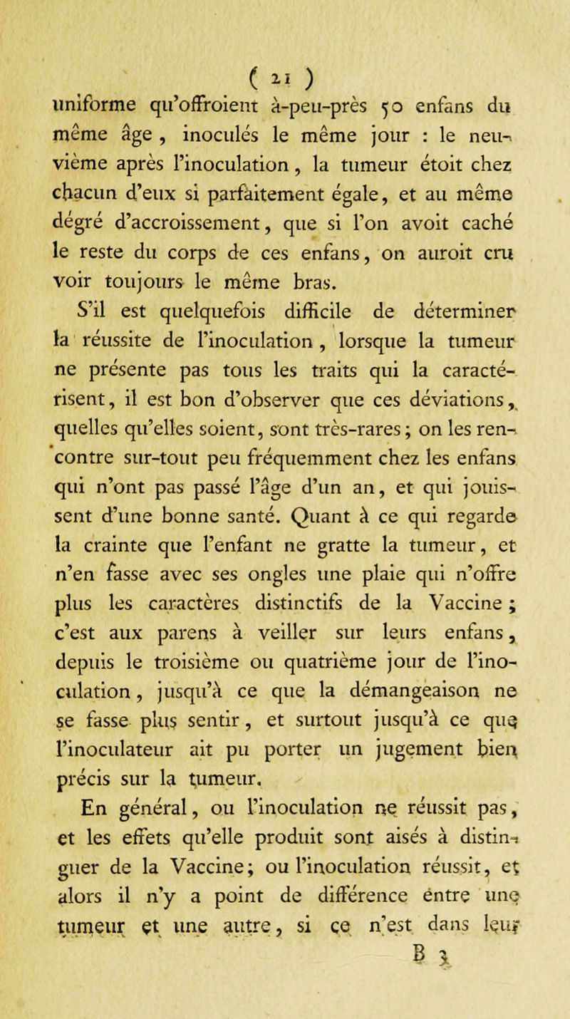 ( u ) uniforme qu'offroient à-peu-près 50 enfans du même âge , inoculés le même jour : le neu-> vième après l'inoculation, la tumeur étoit chez chacun d'eux si parfaitement égale, et au même degré d'accroissement, que si l'on avoit caché le reste du corps de ces enfans, on auroit cru voir toujours le même bras. S'il est quelquefois difficile de déterminer la réussite de l'inoculation , lorsque la tumeur ne présente pas tous les traits qui la caracté- risent , il est bon d'observer que ces déviations,. quelles qu'elles soient, sont très-rares ; on les ren-. contre sur-tout peu fréquemment chez les enfans qui n'ont pas passé l'âge d'un an, et qui jouis- sent d'une bonne santé. Quant à ce qui regarde la crainte que l'enfant ne gratte la tumeur, et n'en fasse avec ses ongles une plaie qui n'offre plus les caractères distinctifs de la Vaccine ; c'est aux parens à veiller sur leurs enfans, depuis le troisième ou quatrième jour de l'ino- culation , jusqu'à ce que la démangeaison ne se fasse plus sentir, et surtout jusqu'à ce que, l'inoculateur ait pu porter un jugement bien précis sur la t,umeur. En général, ou l'inoculation ne réussit pas, et les effets qu'elle produit sont aisés à distin-i guer de la Vaccine ; ou l'inoculation réussit, et alors il n'y a point de différence entre une tumeur et une autre, si ce n'est dans Jejuf