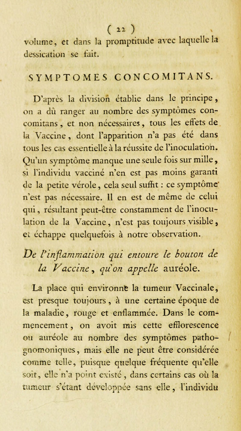 volume, et dans la promptitude avec laquelle la dessication se fait. SYMPTOMES CONCOMITANS. D'après la division établie dans le principe , on a dû ranger au nombre des symptômes con- comitans , et non nécessaires, tous les effets de la Vaccine, dont l'apparition n'a pas été dans tous les cas essentielle à la réussite de l'inoculation. Qu'un symptôme manque une seule fois sur mille, si l'individu vacciné n'en est pas moins garanti de la petite vérole, cela seul suffit : ce symptôme' n'est pas nécessaire. 11 en est de même de celui qui, résultant peut-être constamment de l'inocu- lation de la Vaccine, n'est pas toujours visible, et échappe quelquefois à notre observation. De l'inflammation qui entoure le bouton de la Vaccine, quon appelle auréole. La place qui environne la tumeur Vaccinale, est presque toujours, à une certaine époque de la maladie, rouge et enflammée. Dans le com- mencement , on avoit mis cette efflorescence ou auréole au nombre des symptômes patho- gnomoniques, mais elle ne peut être considérée comme telle, puisque quelque fréquente qu'elle soit, elle n'a point existe, dans certains cas oii la tumeur s'étant développée sans elle, l'individu
