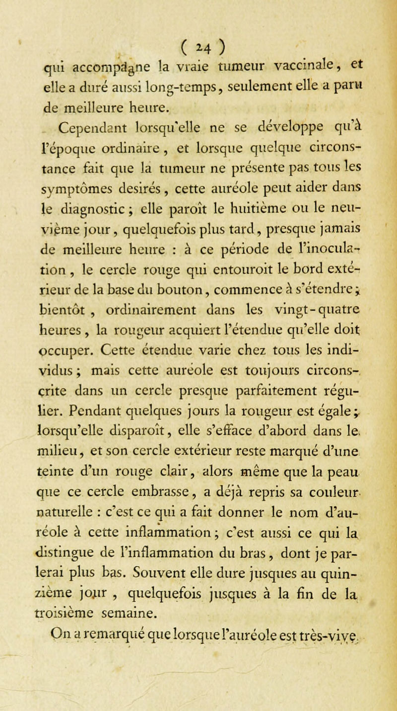 (M) qui accompagne la vraie tumeur vaccinale, et elle a duré aussi long-temps, seulement elle a paru de meilleure heure. Cependant lorsqu'elle ne se développe qu'à l'époque ordinaire, et lorsque quelque circons- tance fait que la tumeur ne présente pas tous les symptômes désirés, cette auréole peut aider dans le diagnostic ; elle paroît le huitième ou le neu- vième jour, quelquefois plus tard, presque jamais de meilleure heure : à ce période de l'inocula- tion , le cercle rouge qui entourait le bord exté- rieur de la base du bouton, commence à s'étendre i bientôt , ordinairement dans les vingt-quatre heures , la rougeur acquiert l'étendue qu'elle doit occuper. Cette étendue varie chez tous les indi- vidus ; mais cette auréole est toujours circons- crite dans un cercle presque parfaitement régu- lier. Pendant quelques jours la rougeur est égale -r lorsqu'elle disparoît, elle s'efface d'abord dans le, milieu, et son cercle extérieur reste marqué d'une teinte d'un rouge clair, alors même que la peau que ce cercle embrasse, a déjà repris sa couleur naturelle : c'est ce qui a fait donner le nom d'au- réole à cette inflammation ; c'est aussi ce qui la distingue de l'inflammation du bras , dont je par- lerai plus bas. Souvent elle dure jusques au quin- zième jojtr , quelquefois jusques à la fin de la troisième semaine. On a remarqué que lorsque l'auréole est très-vive