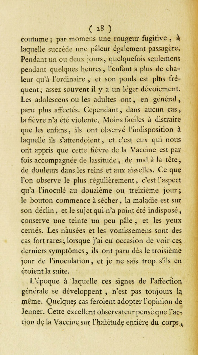 coutume ; par momerts une rougeur fugitive , à laquelle succède une pâleur également passagère» Pendant un ou deux jours, quelquefois seulement pendant quelques heures, l'enfant a plus de cha- leur qu'à l'ordinaire , et son pouls est plus fré- quent ; assez souvent il y a un léger dévoiement. Les adolescens ou les adidtes ont, en général, paru plus affectés. Cependant, dans aucun cas, la fièvre n'a été violente. Moins faciles à distraire que les enfans, ils ont observé l'indisposition à laquelle ils s'attendoient, et c'est eux qui nous ont appris que cette fièvre de la Vaccine est par fois accompagnée de lassitude, de mal à la tête, de douleurs dans les reins et aux aisselles. Ce que l'on observe le plus régulièrement, c'est l'aspect qu'a l'inoculé au douzième ou treizième jour ; le bouton commence à sécher, la maladie est sur son déclin, et le sujet qui n'a point été indisposé, conserve une teinte un peu pâle , et les yeux cernés. Les nausées et les vomissemens sont des cas fort rares ; lorsque j'ai eu occasion de voir ces derniers symptômes, ils ont paru dès le troisième jour de l'inoculation, et je ne sais trop s'ils en étoient la suite. L'époque à laquelle ces signes de l'affection générale se développent , n'est pas toujours la même. Quelques cas feroient adopter l'opinion de Jenner. Cette excellent observateur pense que l'ac-» tion de la Vaccine sur l'habitude entière du corps x